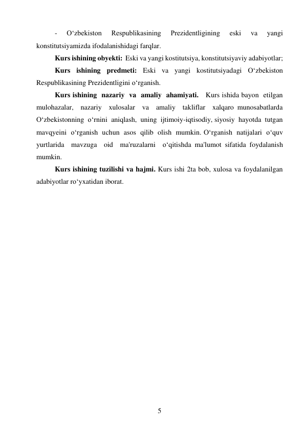 5 
 
- 
O‘zbekiston 
Respublikasining 
Prezidentligining 
eski 
va 
yangi 
konstitutsiyamizda ifodalanishidagi farqlar. 
Kurs ishining obyekti:  Eski va yangi kostitutsiya, konstitutsiyaviy adabiyotlar; 
Kurs ishining predmeti: Eski va yangi kostitutsiyadagi O‘zbekiston 
Respublikasining Prezidentligini oʻrganish. 
Kurs ishining  nazariy  va  amaliy  ahamiyati.   Kurs ishida bayon  etilgan  
mulohazalar,  nazariy  xulosalar  va  amaliy  takliflar  xalqaro munosabatlarda  
O‘zbekistonning  o‘rnini  aniqlash,  uning  ijtimoiy-iqtisodiy, siyosiy  hayotda  tutgan  
mavqyeini  o‘rganish  uchun  asos  qilib  olish  mumkin. O‘rganish  natijalari  o‘quv  
yurtlarida  mavzuga  oid  ma'ruzalarni  o‘qitishda ma'lumot sifatida foydalanish 
mumkin. 
Kurs ishining tuzilishi va hajmi. Kurs ishi 2ta bob, xulosa va foydalanilgan 
adabiyotlar roʻyxatidan iborat. 
 
 
 
