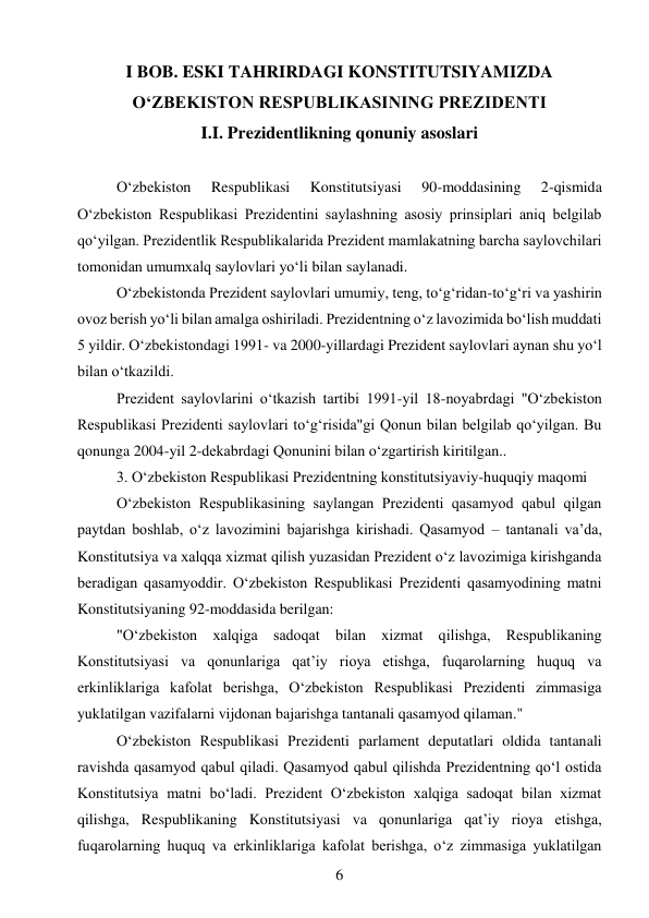 6 
 
I BOB. ESKI TAHRIRDAGI KONSTITUTSIYAMIZDA 
O‘ZBEKISTON RESPUBLIKASINING PREZIDENTI 
I.I. Prezidentlikning qonuniy asoslari 
 
O‘zbekiston 
Respublikasi 
Konstitutsiyasi 
90-moddasining 
2-qismida 
O‘zbekiston Respublikasi Prezidentini saylashning asosiy prinsiplari aniq belgilab 
qo‘yilgan. Prezidentlik Respublikalarida Prezident mamlakatning barcha saylovchilari 
tomonidan umumxalq saylovlari yo‘li bilan saylanadi. 
O‘zbekistonda Prezident saylovlari umumiy, teng, to‘g‘ridan-to‘g‘ri va yashirin 
ovoz berish yo‘li bilan amalga oshiriladi. Prezidentning o‘z lavozimida bo‘lish muddati 
5 yildir. O‘zbekistondagi 1991- va 2000-yillardagi Prezident saylovlari aynan shu yo‘l 
bilan o‘tkazildi. 
Prezident saylovlarini o‘tkazish tartibi 1991-yil 18-noyabrdagi "O‘zbekiston 
Respublikasi Prezidenti saylovlari to‘g‘risida"gi Qonun bilan belgilab qo‘yilgan. Bu 
qonunga 2004-yil 2-dekabrdagi Qonunini bilan o‘zgartirish kiritilgan.. 
3. O‘zbekiston Respublikasi Prezidentning konstitutsiyaviy-huquqiy maqomi 
O‘zbekiston Respublikasining saylangan Prezidenti qasamyod qabul qilgan 
paytdan boshlab, o‘z lavozimini bajarishga kirishadi. Qasamyod – tantanali va’da, 
Konstitutsiya va xalqqa xizmat qilish yuzasidan Prezident o‘z lavozimiga kirishganda 
beradigan qasamyoddir. O‘zbekiston Respublikasi Prezidenti qasamyodining matni 
Konstitutsiyaning 92-moddasida berilgan: 
"O‘zbekiston xalqiga sadoqat bilan xizmat qilishga, Respublikaning 
Konstitutsiyasi va qonunlariga qat’iy rioya etishga, fuqarolarning huquq va 
erkinliklariga kafolat berishga, O‘zbekiston Respublikasi Prezidenti zimmasiga 
yuklatilgan vazifalarni vijdonan bajarishga tantanali qasamyod qilaman." 
O‘zbekiston Respublikasi Prezidenti parlament deputatlari oldida tantanali 
ravishda qasamyod qabul qiladi. Qasamyod qabul qilishda Prezidentning qo‘l ostida 
Konstitutsiya matni bo‘ladi. Prezident O‘zbekiston xalqiga sadoqat bilan xizmat 
qilishga, Respublikaning Konstitutsiyasi va qonunlariga qat’iy rioya etishga, 
fuqarolarning huquq va erkinliklariga kafolat berishga, o‘z zimmasiga yuklatilgan 
