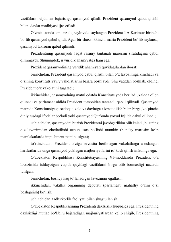 7 
 
vazifalarni vijdonan bajarishga qasamyod qiladi. Prezident qasamyod qabul qilishi 
bilan, davlat madhiyasi ijro etiladi. 
O‘zbekistonda umumxalq saylovida saylangan Prezident I.A.Karimov birinchi 
bo‘lib qasamyod qabul qildi. Agar bir shaxs ikkinchi marta Prezident bo‘lib saylansa, 
qasamyod takroran qabul qilinadi. 
Prezidentning qasamyodi faqat rasmiy tantanali marosim sifatidagina qabul 
qilinmaydi. Shuningdek, u yuridik ahamiyatga ham ega. 
Prezident qasamyodining yuridik ahamiyati quyidagilardan iborat: 
birinchidan, Prezident qasamyod qabul qilishi bilan o‘z lavozimiga kirishadi va 
o‘zining konstitutsiyaviy vakolatlarini bajara boshlaydi. Shu vaqtdan boshlab, oldingi 
Prezident o‘z vakolatini tugatadi; 
ikkinchidan, qasamyodning matni odatda Konstitutsiyada beriladi, xalqqa e’lon 
qilinadi va parlament oldida Prezident tomonidan tantanali qabul qilinadi. Qasamyod 
matnida Konstitutsiyaga sadoqat, xalq va davlatga xizmat qilish bilan birga, ko‘pincha 
diniy tusdagi ifodalar bo‘ladi yoki qasamyod Qur’onda yoxud Injilda qabul qilinadi; 
uchinchidan, qasamyodni buzish Prezidentni javobgarlikka olib keladi, bu uning 
o‘z lavozimidan chetlatilishi uchun asos bo‘lishi mumkin (bunday marosim ko‘p 
mamlakatlarda impichment nomini olgan); 
to‘rtinchidan, Prezident o‘ziga bevosita berilmagan vakolatlarga asoslangan 
harakatlarida unga qasamyod yuklagan majburiyatlarini ro‘kach qilish imkoniga ega. 
O‘zbekiston Respublikasi Konstitutsiyasining 91-moddasida Prezident o‘z 
lavozimida ishlayotgan vaqtda quyidagi vazifalarni birga olib bormasligi nazarda 
tutilgan: 
birinchidan, boshqa haq to‘lanadigan lavozimni egallash; 
ikkinchidan, vakillik organining deputati (parlament, mahalliy o‘zini o‘zi 
boshqarish) bo‘lish; 
uchinchidan, tadbirkorlik faoliyati bilan shug‘ullanish. 
O‘zbekiston Respublikasining Prezidenti daxlsizlik huquqiga ega. Prezidentning 
daxlsizligi mutlaq bo‘lib, u bajaradigan majburiyatlardan kelib chiqib, Prezidentning 
