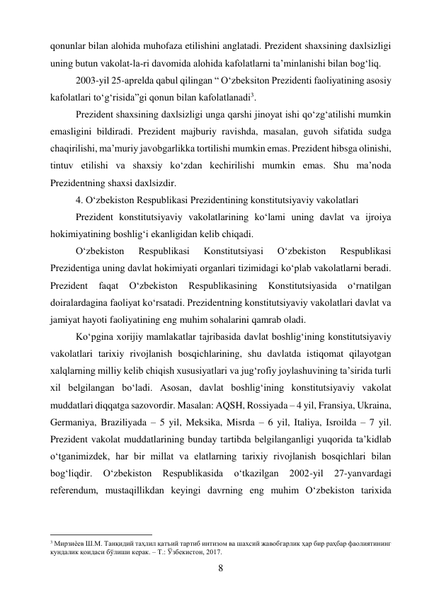 8 
 
qonunlar bilan alohida muhofaza etilishini anglatadi. Prezident shaxsining daxlsizligi 
uning butun vakolat­la­ri davomida alohida kafolatlarni ta’minlanishi bilan bog‘liq. 
2003-yil 25-aprelda qabul qilingan “ O‘zbeksiton Prezidenti faoliyatining asosiy 
kafolatlari to‘g‘risida”gi qonun bilan kafolatlanadi3. 
Prezident shaxsining daxlsizligi unga qarshi jinoyat ishi qo‘zg‘atilishi mumkin 
emasligini bildiradi. Prezident majburiy ravishda, masalan, guvoh sifatida sudga 
chaqirilishi, ma’muriy javobgarlikka tortilishi mumkin emas. Prezident hibsga olinishi, 
tintuv etilishi va shaxsiy ko‘zdan kechirilishi mumkin emas. Shu ma’noda 
Prezidentning shaxsi daxlsizdir. 
4. O‘zbekiston Respublikasi Prezidentining konstitutsiyaviy vakolatlari 
Prezident konstitutsiyaviy vakolatlarining ko‘lami uning davlat va ijroiya 
hokimiyatining boshlig‘i ekanligidan kelib chiqadi. 
O‘zbekiston 
Respublikasi 
Konstitutsiyasi 
O‘zbekiston 
Respublikasi 
Prezidentiga uning davlat hokimiyati organlari tizimidagi ko‘plab vakolatlarni beradi. 
Prezident 
faqat 
O‘zbekiston 
Respublikasining 
Konstitutsiyasida 
o‘rnatilgan 
doiralardagina faoliyat ko‘rsatadi. Prezidentning konstitutsiyaviy vakolatlari davlat va 
jamiyat hayoti faoliyatining eng muhim sohalarini qamrab oladi. 
Ko‘pgina xorijiy mamlakatlar tajribasida davlat boshlig‘ining konstitutsiyaviy 
vakolatlari tarixiy rivojlanish bosqichlarining, shu davlatda istiqomat qilayotgan 
xalqlarning milliy kelib chiqish xususiyatlari va jug‘rofiy joylashuvining ta’sirida turli 
xil belgilangan bo‘ladi. Asosan, davlat boshlig‘ining konstitutsiyaviy vakolat 
muddatlari diqqatga sazovordir. Masalan: AQSH, Rossiyada – 4 yil, Fransiya, Ukraina, 
Germaniya, Braziliyada – 5 yil, Meksika, Misrda – 6 yil, Italiya, Isroilda – 7 yil. 
Prezident vakolat muddatlarining bunday tartibda belgilanganligi yuqorida ta’kidlab 
o‘tganimizdek, har bir millat va elatlarning tarixiy rivojlanish bosqichlari bilan 
bog‘liqdir. 
O‘zbekiston 
Respublikasida 
o‘tkazilgan 
2002-yil 
27-yanvardagi 
referendum, mustaqillikdan keyingi davrning eng muhim O‘zbekiston tarixida 
                                           
3 Мирзиѐев Ш.М. Танқидий таҳлил қатъий тартиб интизом ва шахсий жавобгарлик ҳар бир раҳбар фаолиятининг 
кундалик қоидаси бўлиши керак. – Т.: Ўзбекистон, 2017. 
