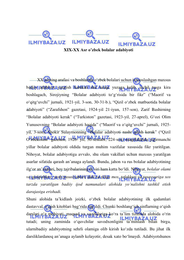  
 
 
 
 
 
XIX-XX Asr o’zbek bolalar adabiyoti 
 
 
 
XX asrning arafasi va boshlarida o‘zbek bolalari uchun ixtisoslashgan maxsus 
badiiy adabiyot yaratish harakati shu tariqa yuzaga kelib, izchil tusga kira 
boshlagach, Sirojiyning “Bolalar adabiyoti to‘g‘risida bir fikr” (“Maorif va 
o‘qitg‘uvchi” jurnali, 1921-yil, 3-son, 30-31-b.), “Qizil o‘zbek matbuotida bolalar 
adabiyoti” (“Zarafshon” gazetasi, 1924-yil 21-iyun, 157-son), Zarif Bashirning 
“Bolalar adabiyoti kerak” (“Turkiston” gazetasi, 1923-yil, 27-aprel), G‘ozi Olim 
Yunusovning “Bolalar adabiyoti haqida” (“Maorif va o‘qitg‘uvchi” jurnali, 1925-
yil, 3-son), Shokir Sulaymonning “Bolalar adabiyoti nashr qilish kerak” (“Qizil 
O‘zbekiston” gazetasi, 1926- yil, 30-sentabr, 224-son) maqolalarida yigirmanchi 
yillar bolalar adabiyoti oldida turgan muhim vazifalar xususida fikr yuritilgan. 
Nihoyat, bolalar adabiyotiga avvalo, shu olam vakillari uchun maxsus yaratilgan 
asarlar sifatida qarash an’anaga aylandi. Bunda, jahon va rus bolalar adabiyotining 
ilg‘or an’analari, boy tajribalarining ta’siri ham katta bo‘ldi. Nihoyat, bolalar olami 
va qiziqishlari, yosh xususiyatlari, didi va tiliga mos, tafakkuri va tasavvuriga xos 
tarzda yaratilgan badiiy ijod namunalari alohida yo‘nalishni tashkil etish 
darajasiga erishadi.  
Shuni alohida ta’kidlash joizki, o‘zbek bolalar adabiyotining ilk qadamlari 
dastavval, o‘qish kitoblari bag‘rida tug‘ildi. Chunki boshlang‘ich sinflarning o‘qish 
darslari o‘z mohiyati, maqsad va vazifalariga ko‘ra ta’lim tizimida alohida o‘rin 
tutadi; uning zaminida o‘quvchilar savodxonligini ta’minlash bilan birga, 
ularnibadiiy adabiyotning sehrli olamiga olib kirish ko‘zda tutiladi. Bu jihat ilk 
darsliklardanoq an’anaga aylanib kelayotir, desak xato bo‘lmaydi. Adabiyotshunos 
