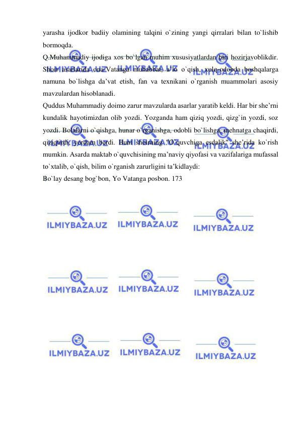  
 
yarasha ijodkor badiiy olamining talqini o`zining yangi qirralari bilan to`lishib 
bormoqda.  
Q.Muhammadiy ijodiga xos bo`lgan muhim xususiyatlardan biri hozirjavoblikdir. 
Shoir asarlarida ona-Vatanga muhabbat, a’lo o`qish, xulq-odobda boshqalarga 
namuna bo`lishga da’vat etish, fan va texnikani o`rganish muammolari asosiy 
mavzulardan hisoblanadi.  
Quddus Muhammadiy doimo zarur mavzularda asarlar yaratib keldi. Har bir she’rni 
kundalik hayotimizdan olib yozdi. Yozganda ham qiziq yozdi, qizg`in yozdi, soz 
yozdi. Bolalarni o`qishga, hunar o`rganishga, odobli bo`lishga, mehnatga chaqirdi, 
qiziqtirdi, yordam berdi. Buni shoirning "O`quvchiga esdalik" she’rida ko`rish 
mumkin. Asarda maktab o`quvchisining ma’naviy qiyofasi va vazifalariga mufassal 
to`xtalib, o`qish, bilim o`rganish zarurligini ta’kidlaydi:  
Bo`lay desang bog`bon, Yo Vatanga posbon. 173  
 
