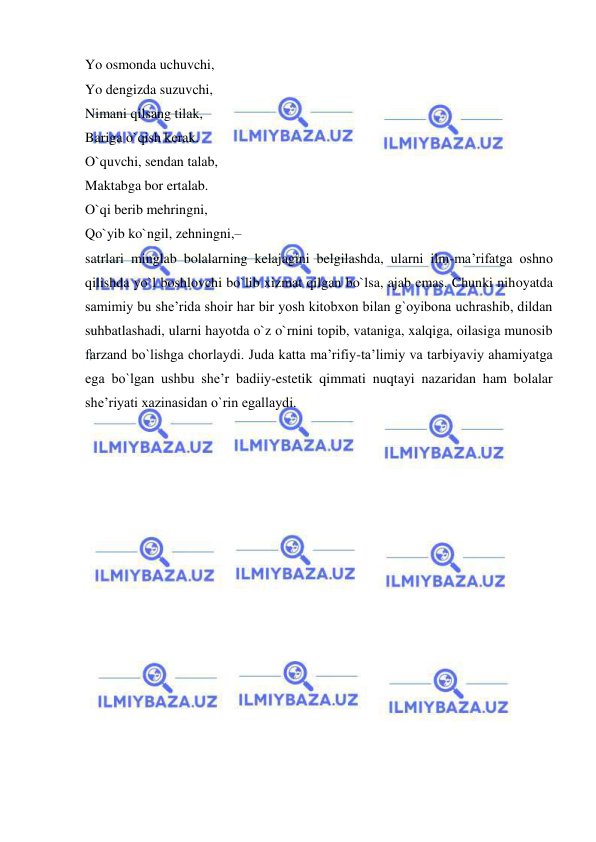  
 
Yo osmonda uchuvchi,  
Yo dengizda suzuvchi,  
Nimani qilsang tilak,  
Bariga o`qish kerak.  
O`quvchi, sendan talab,  
Maktabga bor ertalab.  
O`qi berib mehringni,  
Qo`yib ko`ngil, zehningni,–  
satrlari minglab bolalarning kelajagini belgilashda, ularni ilm-ma’rifatga oshno 
qilishda yo`l boshlovchi bo`lib xizmat qilgan bo`lsa, ajab emas. Chunki nihoyatda 
samimiy bu she’rida shoir har bir yosh kitobxon bilan g`oyibona uchrashib, dildan 
suhbatlashadi, ularni hayotda o`z o`rnini topib, vataniga, xalqiga, oilasiga munosib 
farzand bo`lishga chorlaydi. Juda katta ma’rifiy-ta’limiy va tarbiyaviy ahamiyatga 
ega bo`lgan ushbu she’r badiiy-estetik qimmati nuqtayi nazaridan ham bolalar 
she’riyati xazinasidan o`rin egallaydi. 
