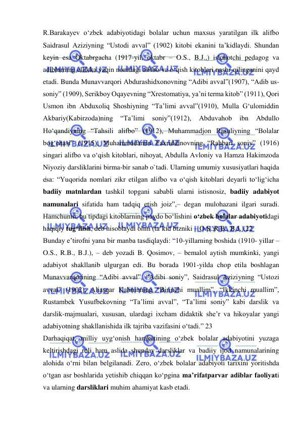  
 
R.Barakayev o‘zbek adabiyotidagi bolalar uchun maxsus yaratilgan ilk alifbo 
Saidrasul Aziziyning “Ustodi avval” (1902) kitobi ekanini ta’kidlaydi. Shundan 
keyin esa Oktabrgacha (1917-yil, oktabr – O.S., B.J.,) islohotchi pedagog va 
adiblarning ellikka yaqin nomdagi alifbo va o‘qish kitoblari nashr qilinganini qayd 
etadi. Bunda Munavvarqori Abdurashidxonovning “Adibi avval”(1907), “Adib us-
soniy” (1909), Serikboy Oqayevning “Xrestomatiya, ya’ni terma kitob” (1911), Qori 
Usmon ibn Abduxoliq Shoshiyning “Ta’limi avval”(1910), Mulla G‘ulomiddin 
Akbariy(Kabirzoda)ning 
“Ta’limi 
soniy”(1912), 
Abduvahob 
ibn 
Abdullo 
Ho‘qandiyning “Tahsili alifbo” (1912), Muhammadjon Rasuliyning “Bolalar 
bog‘chasi” (1915), Muhammadamin Faxriddinovning “Rahbari soniy” (1916) 
singari alifbo va o‘qish kitoblari, nihoyat, Abdulla Avloniy va Hamza Hakimzoda 
Niyoziy darsliklarini birma-bir sanab o`tadi. Ularning umumiy xususiyatlari haqida 
esa: “Yuqorida nomlari zikr etilgan alifbo va o‘qish kitoblari deyarli to‘lig‘icha 
badiiy matnlardan tashkil topgani sababli ularni istisnosiz, badiiy adabiyot 
namunalari sifatida ham tadqiq etish joiz”,– degan mulohazani ilgari suradi. 
Hamchunin, bu tipdagi kitoblarning paydo bo‘lishini o‘zbek bolalar adabiyotidagi 
haqiqiy tug‘ilish, deb hisoblaydi olim (ta’kid bizniki – O.S.,R.B., B.J.).22  
Bunday e’tirofni yana bir manba tasdiqlaydi: “10-yillarning boshida (1910- yillar – 
O.S., R.B., B.J.), – deb yozadi B. Qosimov, – bemalol aytish mumkinki, yangi 
adabiyot shakllanib ulgurgan edi. Bu borada 1901-yilda chop etila boshlagan 
Munavvarqorining “Adibi avval”, “Adibi soniy”, Saidrasul Aziziyning “Ustozi 
avval” (1902), Aliasqar Kalininning “Birinchi muallim”, “Ikkinchi muallim”, 
Rustambek Yusufbekovning “Ta’limi avval”, “Ta’limi soniy” kabi darslik va 
darslik-majmualari, xususan, ulardagi ixcham didaktik she’r va hikoyalar yangi 
adabiyotning shakllanishida ilk tajriba vazifasini o‘tadi.” 23  
Darhaqiqat, milliy uyg‘onish harakatining o‘zbek bolalar adabiyotini yuzaga 
keltirishdagi roli ham aslida shunday darsliklar va badiiy ijod namunalarining 
alohida o‘rni bilan belgilanadi. Zero, o‘zbek bolalar adabiyoti tarixini yoritishda 
o‘tgan asr boshlarida yetishib chiqqan ko‘pgina ma’rifatparvar adiblar faoliyati 
va ularning darsliklari muhim ahamiyat kasb etadi.  

