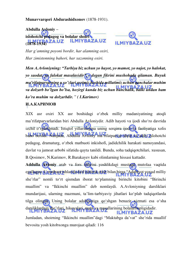  
 
Munavvarqori Abdurashidxonov (1878-1931). 
Abdulla Avloniy –  
islohotchi pedagog va bolalar shoiri  
(1878-1934)  
Har g‘amning poyoni bordir, har alamning oxiri,  
Har zimistonning bahori, har xazonning oxiri. 
Mеn A.Avloniyning: “Tarbiya biz uchun yo hayot, yo mamot, yo najot, yo halokat, 
yo saodat, yo falokat masalasidir”, - dеgan fikrini mushohada qilaman. Buyuk 
ma'rifatparvarning u so’zlari asrimiz boshida millatimiz uchun qanchalar muhim 
va dolzarb bo’lgan bo’lsa, hozirgi kunda biz uchun bunchalik, balki undan ham 
ko’ra muhim va dolzarbdir. ” ( I.Karimov)  
И.А.КАРИМОВ 
XIX asr oxiri XX asr boshidagi o‘zbek milliy madaniyatining atoqli 
ma’rifatparvarlaridan biri Abdulla Avloniydir. Adib hayoti va ijodi sho‘ro davrida 
izchil o‘rganilmadi. Istiqlol yillaridagina uning serqirra ijodi va faoliyatiga xolis 
baho berildi. Natijada, Abdulla Avloniy ma’rifatparvar shoir va adib, islohotchi 
pedagog, dramaturg, o‘zbek matbuoti inkishofi, jadidchilik harakati namoyandasi, 
davlat va jamoat arbobi sifatida qayta tanildi. Bunda, soha tadqiqotchilari, xususan, 
B.Qosimov, N.Karimov, R.Barakayev kabi olimlarning hissasi kattadir.  
Addulla Avloniy arab va fors tillarini yoshlikdagi mustaqil mutolaa vaqtida 
egallagan. U matbuot ishlarida faol ishtirok etish bilan birga “Adabiyot yoxud milliy 
she’rlar” nomli to‘rt qismdan iborat to‘plamning birinchi kitobini “Birinchi 
muallim” va “Ikkinchi muallim” deb nomlaydi. A.Avloniyning darsliklari 
mundarijasi, ularning mazmuni, ta’lim-tarbiyaviy jihatlari ko‘plab tadqiqotlarda 
tilga olingan. Uning bolalar adabiyotiga qo‘shgan benazir xizmati esa o‘sha 
darsliklardagi she’rlari, hikoyalari, matn va masallarining bolalarbopligidadir. 
Jumladan, shoirning “Ikkinchi muallim”dagi “Maktabga da’vat” she’rida muallif 
bevosita yosh kitobxonga murojaat qiladi: 116  
 
