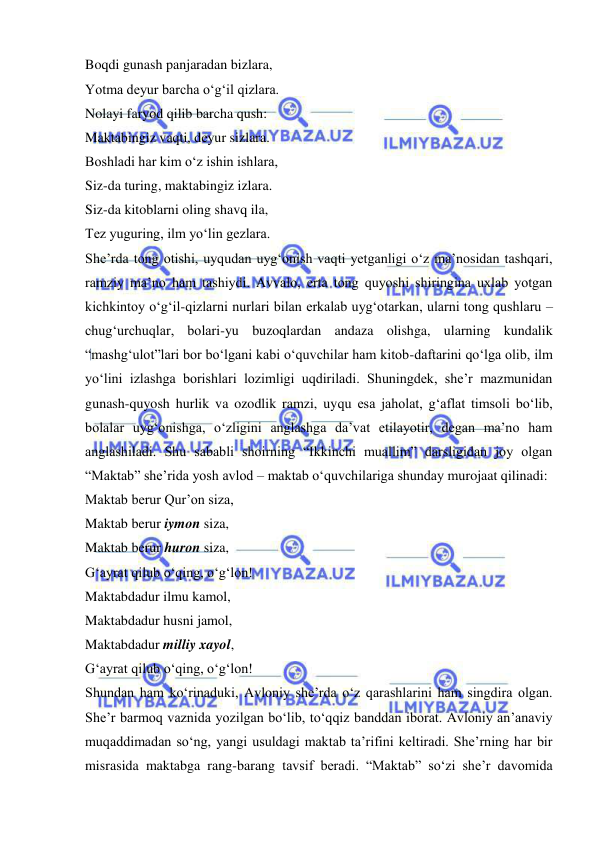  
 
Boqdi gunash panjaradan bizlara,  
Yotma deyur barcha o‘g‘il qizlara.  
Nolayi faryod qilib barcha qush:  
Maktabingiz vaqti, deyur sizlara.  
Boshladi har kim o‘z ishin ishlara,  
Siz-da turing, maktabingiz izlara.  
Siz-da kitoblarni oling shavq ila,  
Tez yuguring, ilm yo‘lin gezlara.  
She’rda tong otishi, uyqudan uyg‘onish vaqti yetganligi o‘z ma’nosidan tashqari, 
ramziy ma’no ham tashiydi. Avvalo, erta tong quyoshi shiringina uxlab yotgan 
kichkintoy o‘g‘il-qizlarni nurlari bilan erkalab uyg‘otarkan, ularni tong qushlaru – 
chug‘urchuqlar, bolari-yu buzoqlardan andaza olishga, ularning kundalik 
“mashg‘ulot”lari bor bo‘lgani kabi o‘quvchilar ham kitob-daftarini qo‘lga olib, ilm 
yo‘lini izlashga borishlari lozimligi uqdiriladi. Shuningdek, she’r mazmunidan 
gunash-quyosh hurlik va ozodlik ramzi, uyqu esa jaholat, g‘aflat timsoli bo‘lib, 
bolalar uyg‘onishga, o‘zligini anglashga da’vat etilayotir, degan ma’no ham 
anglashiladi. Shu sababli shoirning “Ikkinchi muallim” darsligidan joy olgan 
“Maktab” she’rida yosh avlod – maktab o‘quvchilariga shunday murojaat qilinadi:  
Maktab berur Qur’on siza,  
Maktab berur iymon siza,  
Maktab berur huron siza,  
G‘ayrat qilub o‘qing, o‘g‘lon!  
Maktabdadur ilmu kamol,  
Maktabdadur husni jamol,  
Maktabdadur milliy xayol,  
G‘ayrat qilub o‘qing, o‘g‘lon!  
Shundan ham ko‘rinaduki, Avloniy she’rda o‘z qarashlarini ham singdira olgan. 
She’r barmoq vaznida yozilgan bo‘lib, to‘qqiz banddan iborat. Avloniy an’anaviy 
muqaddimadan so‘ng, yangi usuldagi maktab ta’rifini keltiradi. She’rning har bir 
misrasida maktabga rang-barang tavsif beradi. “Maktab” so‘zi she’r davomida 
