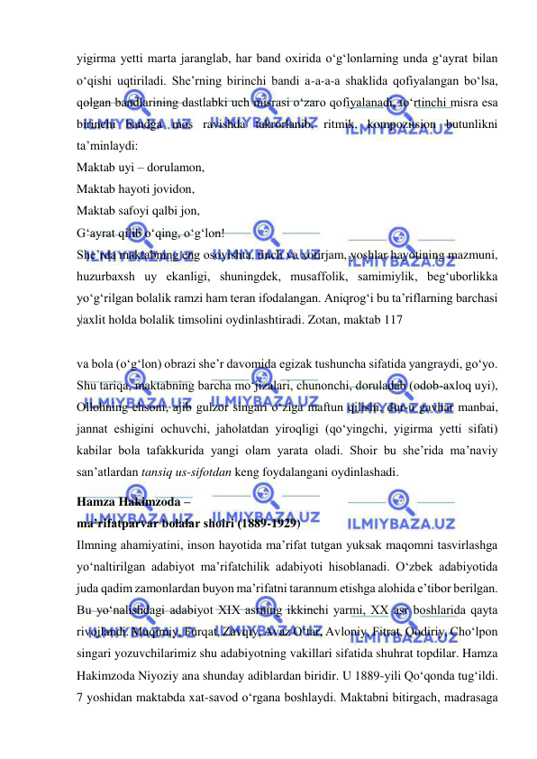  
 
yigirma yetti marta jaranglab, har band oxirida o‘g‘lonlarning unda g‘ayrat bilan 
o‘qishi uqtiriladi. She’rning birinchi bandi a-a-a-a shaklida qofiyalangan bo‘lsa, 
qolgan bandlarining dastlabki uch misrasi o‘zaro qofiyalanadi, to‘rtinchi misra esa 
birinchi bandga mos ravishda takrorlanib, ritmik, kompozitsion butunlikni 
ta’minlaydi:  
Maktab uyi – dorulamon,  
Maktab hayoti jovidon,  
Maktab safoyi qalbi jon,  
G‘ayrat qilib o‘qing, o‘g‘lon!  
She’rda maktabning eng osoyishta, tinch va xotirjam, yoshlar hayotining mazmuni, 
huzurbaxsh uy ekanligi, shuningdek, musaffolik, samimiylik, beg‘uborlikka 
yo‘g‘rilgan bolalik ramzi ham teran ifodalangan. Aniqrog‘i bu ta’riflarning barchasi 
yaxlit holda bolalik timsolini oydinlashtiradi. Zotan, maktab 117  
 
va bola (o‘g‘lon) obrazi she’r davomida egizak tushuncha sifatida yangraydi, go‘yo. 
Shu tariqa, maktabning barcha mo‘jizalari, chunonchi, doruladab (odob-axloq uyi), 
Ollohning ehsoni, ajib gulzor singari o‘ziga maftun qilishi, dur-u gavhar manbai, 
jannat eshigini ochuvchi, jaholatdan yiroqligi (qo‘yingchi, yigirma yetti sifati) 
kabilar bola tafakkurida yangi olam yarata oladi. Shoir bu she’rida ma’naviy 
san’atlardan tansiq us-sifotdan keng foydalangani oydinlashadi. 
Hamza Hakimzoda –  
ma’rifatparvar bolalar shoiri (1889-1929)  
Ilmning ahamiyatini, inson hayotida ma’rifat tutgan yuksak maqomni tasvirlashga 
yo‘naltirilgan adabiyot ma’rifatchilik adabiyoti hisoblanadi. O‘zbek adabiyotida 
juda qadim zamonlardan buyon ma’rifatni tarannum etishga alohida e’tibor berilgan. 
Bu yo‘nalishdagi adabiyot XIX asrning ikkinchi yarmi, XX asr boshlarida qayta 
rivojlandi. Muqimiy, Furqat, Zavqiy, Avaz O‘tar, Avloniy, Fitrat, Qodiriy, Cho‘lpon 
singari yozuvchilarimiz shu adabiyotning vakillari sifatida shuhrat topdilar. Hamza 
Hakimzoda Niyoziy ana shunday adiblardan biridir. U 1889-yili Qo‘qonda tug‘ildi. 
7 yoshidan maktabda xat-savod o‘rgana boshlaydi. Maktabni bitirgach, madrasaga 
