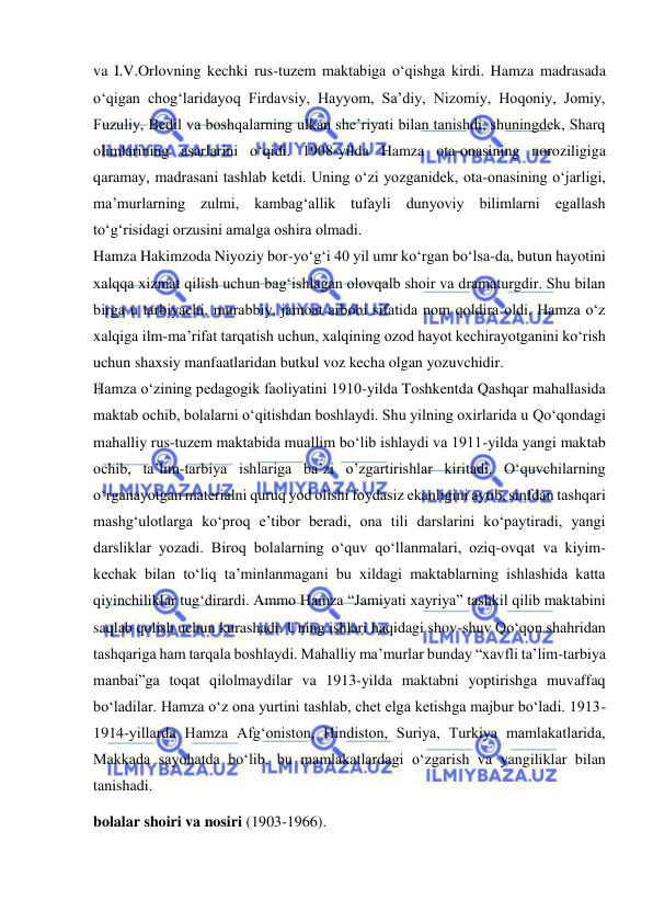  
 
va I.V.Orlovning kechki rus-tuzem maktabiga o‘qishga kirdi. Hamza madrasada 
o‘qigan chog‘laridayoq Firdavsiy, Hayyom, Sa’diy, Nizomiy, Hoqoniy, Jomiy, 
Fuzuliy, Bedil va boshqalarning ulkan she’riyati bilan tanishdi, shuningdek, Sharq 
olimlarining asarlarini o‘qidi. 1908-yilda Hamza ota-onasining noroziligiga 
qaramay, madrasani tashlab ketdi. Uning o‘zi yozganidek, ota-onasining o‘jarligi, 
ma’murlarning zulmi, kambag‘allik tufayli dunyoviy bilimlarni egallash 
to‘g‘risidagi orzusini amalga oshira olmadi.  
Hamza Hakimzoda Niyoziy bor-yo‘g‘i 40 yil umr ko‘rgan bo‘lsa-da, butun hayotini 
xalqqa xizmat qilish uchun bag‘ishlagan olovqalb shoir va dramaturgdir. Shu bilan 
birga u tarbiyachi, murabbiy, jamoat arbobi sifatida nom qoldira oldi. Hamza o‘z 
xalqiga ilm-ma’rifat tarqatish uchun, xalqining ozod hayot kechirayotganini ko‘rish 
uchun shaxsiy manfaatlaridan butkul voz kecha olgan yozuvchidir.  
Hamza o‘zining pedagogik faoliyatini 1910-yilda Toshkentda Qashqar mahallasida 
maktab ochib, bolalarni o‘qitishdan boshlaydi. Shu yilning oxirlarida u Qo‘qondagi 
mahalliy rus-tuzem maktabida muallim bo‘lib ishlaydi va 1911-yilda yangi maktab 
ochib, ta’lim-tarbiya ishlariga ba’zi o’zgartirishlar kiritadi. O‘quvchilarning 
o‘rganayotgan materialni quruq yod olishi foydasiz ekanligini aytib, sinfdan tashqari 
mashg‘ulotlarga ko‘proq e’tibor beradi, ona tili darslarini ko‘paytiradi, yangi 
darsliklar yozadi. Biroq bolalarning o‘quv qo‘llanmalari, oziq-ovqat va kiyim-
kechak bilan to‘liq ta’minlanmagani bu xildagi maktablarning ishlashida katta 
qiyinchiliklar tug‘dirardi. Ammo Hamza “Jamiyati xayriya” tashkil qilib maktabini 
saqlab qolish uchun kurashadi. Uning ishlari haqidagi shov-shuv Qo‘qon shahridan 
tashqariga ham tarqala boshlaydi. Mahalliy ma’murlar bunday “xavfli ta’lim-tarbiya 
manbai”ga toqat qilolmaydilar va 1913-yilda maktabni yoptirishga muvaffaq 
bo‘ladilar. Hamza o‘z ona yurtini tashlab, chet elga ketishga majbur bo‘ladi. 1913-
1914-yillarda Hamza Afg‘oniston, Hindiston, Suriya, Turkiya mamlakatlarida, 
Makkada sayohatda bo‘lib, bu mamlakatlardagi o‘zgarish va yangiliklar bilan 
tanishadi. 
bolalar shoiri va nosiri (1903-1966).  
