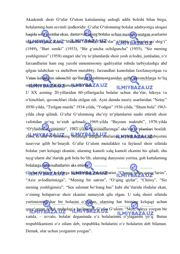  
 
Akademik shoir G‘afur G‘ulom kattalarning ardoqli adibi bolishi bilan birga, 
bolalarning ham sevimli ijodkoridir. G‘afur G‘ulomning bolalar adabiyotiga aloqasi 
haqida so‘z yuritilar ekan, dastavval, uning bolalar uchun maxsus yaratgan asarlarini 
tilga olish joiz. Zero, “Mukofot” (1940), “She’rlar” (1946), “Tongotar qo`shig‘i” 
(1949), “Bari seniki” (1953), “Bir g‘uncha ochilguncha” (1955), “Siz mening 
yoshligimsiz” (1958) singari she’riy to‘plamlarda shoir yosh avlodni, jumladan, o‘z 
farzandlarini ham eng yaxshi umuminsoniy qadriyatlar ruhida tarbiyalashga ahd 
qilgan talabchan va mehribon murabbiy, farzandlari kamolidan faxrlanayotgan va 
Vatan kelajagini ishonchli qo‘llarga topshirayotganidan qalbi quvonchlarga to‘liq 
mehribon ota sifatida namoyon bo‘ladi.  
U XX asrning 20-yillaridan 60-yillarigacha bolalar uchun she’rlar, hikoya va 
o‘kinchlari, quvonchlari ifoda etilgan edi. Ayni damda nasriy asarlaridan “Netay” 
1930-yilda, “Tirilgan murda” 1934-yilda, “Yodgor” 1936-yilda, “Shum bola” 1963-
yilda chop qilindi. G‘afur G‘ulomning she’riy to‘plamlarini nashr ettirish shoir 
vafotidan so‘ng to‘xtab qolmadi. 1969-yilda “Bayram maktubi”, 1970-yilda 
“O‘ylashni o‘rganamiz”, 1983-yilda “Farzandlarimga” she’riy to‘plamlari bosildi. 
Zero, G‘afur G‘ulomning bolalarga atalgan asarlarisiz o‘zbek bolalar adabiyotini 
tasavvur qilib bo‘lmaydi. G‘afur G‘ulom mutafakkir va faylasuf shoir sifatida 
bolalar yurt kelajagi ekanini, ularning kamoli xalq kamoli ekanini his qiladi, shu 
tuyg‘ularni she’rlarida goh bola bo‘lib, ularning dunyosini yoritsa, goh kattalarning 
bolalarga munosabatlarini aks ettirdi.  
G‘afur G‘ulom bolalarga kattalarning munosabatini “Charog‘larim-qarog‘larim”, 
“Aziz avlodlarimizga”, “Mening bir satrim”, “O‘qing qizlar”, “Chiroy”, “Siz 
mening yoshligimsiz”, “Sen salomat bo‘lsang bas” kabi she’rlarida ifodalar ekan, 
o‘zining bolaparvar shoir ekanini namoyish qila olgan. U xalq shoiri sifatida 
yurtimizning har bir bolasini o‘ylagan, ularning har birining kelajagi uchun 
qayg‘urgan desak mubolag‘a bo‘lmaydi. G‘afur G‘ulom: “Men,– deya yozgan bir 
xatida, – avvalo, bolalar deganimda o‘z bolalarimni o‘ylaganim yo‘q. Butun 
respublikamizni o‘z oilam deb, respublika bolalarini o‘z bolalarim deb bilaman. 
Demak, ular uchun yozganim yozgan”.  
