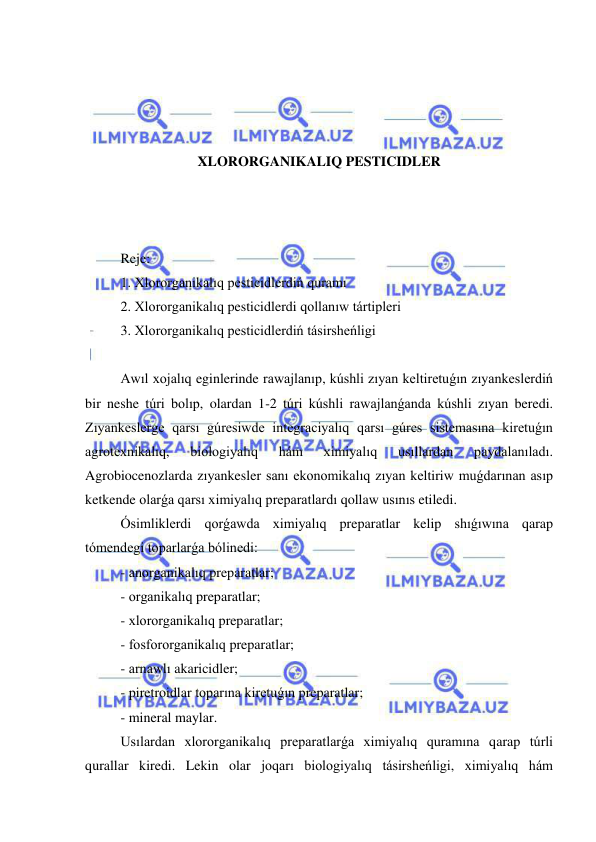  
 
 
 
 
 
XLORORGANIKALIQ PESTICIDLER 
 
 
 
Reje: 
1. Xlororganikalıq pesticidlerdiń quramı 
2. Xlororganikalıq pesticidlerdi qollanıw tártipleri 
3. Xlororganikalıq pesticidlerdiń tásirsheńligi 
 
Awıl xojalıq eginlerinde rawajlanıp, kúshli zıyan keltiretuǵın zıyankeslerdiń 
bir neshe túri bolıp, olardan 1-2 túri kúshli rawajlanǵanda kúshli zıyan beredi. 
Zıyankeslerge qarsı gúresiwde integraciyalıq qarsı gúres sistemasına kiretuǵın 
agrotexnikalıq, 
biologiyalıq 
hám 
ximiyalıq 
usıllardan 
paydalanıladı. 
Agrobiocenozlarda zıyankesler sanı ekonomikalıq zıyan keltiriw muǵdarınan asıp 
ketkende olarǵa qarsı ximiyalıq preparatlardı qollaw usınıs etiledi.  
Ósimliklerdi qorǵawda ximiyalıq preparatlar kelip shıǵıwına qarap 
tómendegi toparlarǵa bólinedi: 
- anorganikalıq preparatlar; 
- organikalıq preparatlar; 
- xlororganikalıq preparatlar; 
- fosfororganikalıq preparatlar; 
- arnawlı akaricidler; 
- piretroidlar toparına kiretuǵın preparatlar; 
- mineral maylar. 
Usılardan xlororganikalıq preparatlarǵa ximiyalıq quramına qarap túrli 
qurallar kiredi. Lekin olar joqarı biologiyalıq tásirsheńligi, ximiyalıq hám 
