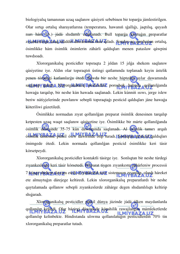  
 
biologiyalıq tamanınan uzaq saqlanıw qásiyeti sebebinen bir toparǵa jámlestirilgen. 
Olar sırtqı ortalıq sharayatlarına (temperatura, hawanıń ıǵallıǵı, jaqtılıq, quyash 
nurı hám t.b.) júdá shıdamlı esaplanadı. Bull toparǵa kiretuǵın preparatlar 
zıyankeslerge uzaq múddet dawamında tásir qıladı. Sonday-aq qorshaúan ortalıq, 
ósimlikke hám ósimlik ónimlerin záhárli qaldıqları menen pataslaw qáwpini 
tuwdıoadı. 
Xlororganikalıq pesticidler topıraqta 2 jıldan 15 jılǵa shekem saqlanıw 
qásiyetine iye. Aldın olar topıraqtıń ústingi qatlamında toplanadı keyin ástelik 
penen tómengi katlamlarǵa ótedi. Suwda bir neshe hápteden aylar dawamında 
saqlanıp qaladı. Xlororganikalıq pesticidler poroshok halında qollanılǵanda 
hawaǵa tarqalıp, bir neshe kún hawada saqlanadı. Lekin kúnniń ısıwı, jerge islew 
beriw nátiyjelerinde puwlanıw sebepli topıraqtaǵı pesticid qaldıqları jáne hawaǵa 
kóteriliwi gúzetiledi.  
Ósimlikke normadan zıyat qollanılǵan preparat ósimlik denesinen tarqalıp 
ketpesten uzaq waqıt saqlanıw qásiyetine iye. Ósimlikke bir márte qollanılǵanda 
ósimlik denesinde 35-75 kún dawamında saqlanadı. Al ósimlik tamırı arqalı 
ósimlik denesine pútkil ósiw dáwirinde ótip turadı. Sonlıqtan pesticid qaldıqları 
ónimgede ótedi. Lekin normada qollanılǵan pesticid ósimlikke keri tásir 
kórsetpeydi.  
Xlororganikalıq pesticidler kontaktli tásirge iye.  Sonlıqtan bir neshe túrdegi 
zıyankeslerge keri tásir kórsetedi. Preparat tiygen zıyankeste záhárleniw processii 
7 kúnge shekem dawam etedi. Zıyankestiń nerv sistemasın zıyanlap, olardı háreket 
ete almaytuǵın dárejege keltiredi. Lekin xlororganikalıq preparatlardı bir neshe 
qaytalamada qollanıw sebepli zıyankeslerde záhárge degen shıdamlılıqtı keltirip 
shıǵaradı.  
Xlororganikalıq pesticidler pútkil dúnya júzinde júdá úlken maydanlarda 
qollanılıp kelindi. Olar házirgi dáwirdede kópshilik rawajlanǵan mámleketlerde 
qollanılıp kelinbekte. Hindistanda ulıwma qollanılatuǵın pesticidlerdiń 70% tin 
xlororganikalıq preparatlar tutadı.  
