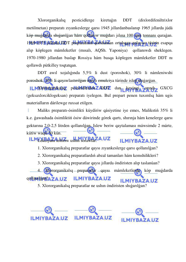  
 
Xlororganikalıq 
pesticidlerge 
kiretuǵın 
DDT 
(dixlordifeniltrixlor 
metilmetan) preparatı zıyankeslerge qarsı 1945 jıllardanbaslanıp 1965 jıllarda júdá 
kóp muǵdarda shıǵarılǵan hám qollanıw muǵdarı jılına 100 mıń tonnanı quraǵan. 
1969-1975 jıllarda DDT preparatınıń qorshaman ortalıqqa qolaysız tásirin esapqa 
alıp kóplegen mámleketler (mısalı, AQSh. Yaponiya)  qollanıwdı sheklegen.  
1970-1980 jıllardan baslap Rossiya hám basqa kóplegen mámleketler DDT nı 
qollawdı pútkilley toqtatqan.  
DDT awıl xojalıǵında 5,5% li dust (poroshok), 30% li námleniwshi 
poroshok, 20% li qoyıwlastırılǵan maylı emulciya túrinde islep shıǵarǵan.  
Xlororganikalıq 
pesticidlerden 
DDT 
dan 
keyingi 
orındı 
GXCG 
(geksaxlorciklogeksan) preparatı iyelegen. Bul prepart penen tuxımlıq hám ugis 
materialların dárilewge ruxsat etilgen. 
Maliks preparatı-ósimlikti kúydiriw qásiyetine iye emes, Malikstiń 35% li 
k.e. ǵawashada ósimliktiń ósiw dáwirinde górek qurtı, shırınja hám kenelerge qarsı 
gektarına 2,0-2,5 litrden qollanılǵan. Islew beriw qaytalaması máwsimde 2 márte, 
kútiw waqtı 30 kún. 
Lekciyanı toltırıw ushın sorawlar. 
1. Xlororganikalıq preparatlar qaysı zıyankeslerge qarsı qollanılǵan? 
2. Xlororganikalıq preparatlardıń abzal tamanları hám kemshilikleri?  
3. Xlororganikalıq preparatlar qaysı jıllarda óndiristen alıp taslanúan? 
4. Xlororganikalıq preparatlar qaysı mámleketlerde kóp muǵdarda 
qollanılǵan? 
5. Xlororganikalıq preparatlar ne ushın óndiristen shıǵarılǵan?  
  
 
 
