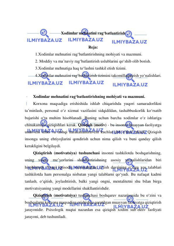  
 
 
 
Xodimlar mehnatini rag‘batlantirish 
 
Reja: 
1.Xodimlar mehnatini rag‘batlantirishning mohiyati va mazmuni.  
2. Moddiy va ma’naviy rag‘batlantirish uslublarini qo‘shib olib borish.  
3.Xodimlar mehnatiga haq to‘lashni tashkil etish tizimi.  
4.Xodimlar mehnatini rag‘batlantirish tizimini takomillashtirish yo‘nalishlari. 
 
 
Xodimlar mehnatini rag‘batlantirishning mohiyati va mazmuni.  
Korxona maqsadiga erishishida ishlab chiqarishda yuqori samaradorlikni 
ta’minlash, personal o‘z xizmat vazifasini sidqidildan, tashabbuskorlik ko‘rsatib 
bajarishi o‘ta muhim hisoblanadi. Buning uchun barcha xodimlar o‘z ishlariga 
chinakamiga qiziqishlari kerak. Qiziqish (motiv) - bu insonni muayyan faoliyatga 
undovchi ichki va tashqi harakatlantiruvchi kuchlar deb e’tirof etiladi. Qiziqish 
insonga uning ehtiyojlarini qondirish uchun nima qilish va buni qanday qilish 
kerakligini belgilaydi.  
Qiziqtirish (motivatsiya) tushunchasi insonni tashkilotda boshqarishning, 
uning xulqiy me’yorlarini shakllantirishning asosiy yo‘nalishlaridan biri 
hisoblanadi. Yangi iqtisodiy munosabatlar, o‘tish davrining o‘ziga xos talablari 
tashkilotda ham personalga nisbatan yangi talablarni qo‘yadi. Bu nafaqat kadrni 
tanlash, o‘qitish, joylashtirish, balki yangi ongni, mentalitetni shu bilan birga 
motivatsiyaning yangi modellarini shakllantirishdir. 
Qiziqtirish (motivatsiya) tushunchasi boshqaruv nazariyasida bu o‘zini va 
boshqalarni korxona maqsadiga erishishga qaratilgan muayyan faoliyatga qiziqtirish 
jarayonidir. Psixologik nuqtai nazardan esa qiziqish xodim sub’ektiv faoliyati 
jarayoni, deb tushuniladi. 
