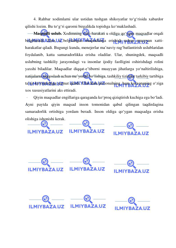  
 
4. Rahbar xodimlarni ular ustidan tushgan shikoyatlar to‘g‘risida xabardor 
qilishi lozim. Bu to‘g‘ri qarorni birgalikda topishga ko‘maklashadi. 
Maqsadli uslub. Xodimning xatti-harakati u oldiga qo‘ygan maqsadlar orqali 
belgilanadi. Zero, u belgilangan maqsadlarga erishish uchun muayyan xatti-
harakatlar qiladi. Bugungi kunda, menejerlar ma’naviy rag‘batlantirish uslublaridan 
foydalanib, katta samaradorlikka erisha oladilar. Ular, shuningdek, maqsadli 
uslubning tashkiliy jarayondagi va insonlar ijodiy faolligini oshirishdagi rolini 
yaxshi biladilar. Maqsadlar diqqat-e’tiborni muayyan jihatlarga yo‘naltirilishiga, 
natijalarni taqqoslash uchun me’yorlar bo‘lishiga, tashkiliy tizimlar tarkibiy tartibiga 
ta’sir ko‘rsatishiga xizmat qiladi. Ular ham personalning. ham korxonaning o‘ziga 
xos xususiyatlarini aks ettiradi. 
Qiyin maqsadlar engillariga qaraganda ko‘proq qiziqtirish kuchiga ega bo‘ladi. 
Ayni paytda qiyin maqsad inson tomonidan qabul qilingan taqdirdagina 
samaradorlik ortishiga yordam beradi. Inson oldiga qo‘ygan maqsadga erisha 
olishiga ishonishi kerak. 
 
 
