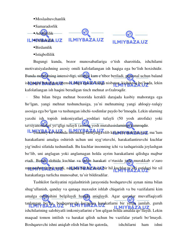  
 
 Moslashuvchanlik 
 Samaradorlik 
 Adolatlilik 
 Oshkoralik 
 Birdamlik 
 Istiqbollilik 
Bugungi kunda, bozor munosabatlariga o‘tish sharoitida, ishchilarni 
motivatsiyalashning asosiy omili kafolatlangan ish haqiga ega bo‘lish hoxishidir. 
Bunda mehnatning intensivligi, sifatiga kam e’tibor beriladi, personal uchun baland 
ish haqini beradigan intensiv ishga ega bo‘lishga nisbatan, kichikroq bo‘lsada, lekin 
kafolatlangan ish haqini beradigan tinch mehnat avfzalroqdir. 
Shu bilan birga mehnat bozorida kerakli darajada kasbiy mahoratga ega 
bo‘lgan, yangi mehnat tushunchasiga, ya’ni mehnatning yangi ahloqiy-xulqiy 
asosiga ega bo‘lgan va tushungan ishchi-xodimlar paydo bo‘lmoqda. Lekin ularning 
yaxshi ish topish imkoniyatlari yoshlari tufayli (50 yosh atrofida) yoki 
tavsiyanomalari yo‘qligi tufayli (asosan yosh mutahasislarning) kamroqdir. 
Umumiy ko‘rinishda insonning faoliyatga olib keluvchi motivatsiyasi, ma’lum 
harakatlarni amalga oshirish uchun uni uyg‘otuvchi, harakatlantiruvchi kuchlar 
yig‘indisi sifatida tushuniladi. Bu kuchlar insonning ichi va tashqarisida joylashgan 
bo‘lib, uni anglagan yoki anglamagan holda ayrim harakatlarni qilishga majbur 
etadi. Bunda alohida kuchlar va inson harakati o‘rtasida juda murakkab o‘zaro 
munosabat tizimi turadi, natijada har bir inson bir hil kuchlar ta’siri ostidagi bir xil 
harakatlarga turlicha munosabat, ta’sir bildiradilar. 
Tashkilot faoliyatini rejalashtirish jarayonida boshqaruvchi aynan nima bilan 
shug‘ullanish, qanday va qanaqa maxsulot ishlab chiqarish va bu vazifalarni kim 
amalga oshirishini belgilaydi hamda aniqlaydi. Agar qarorlar muvaffaqiyatli 
tanlangan bo‘lsa, boshqaruvchi ko‘pgina harakatlarni bir yerga jamlab, guruh 
ishchilarining salohiyatli imkoniyatlarini e’lon qilgan holda amalda qo‘llaydi. Lekin 
maqsad tomon intilish va harakat qilish uchun bu vazifalar yetarli bo‘lmaydi. 
Boshqaruvchi ishni aniqlab olish bilan bir qatorda,  
ishchilarni 
ham 
ishni 
