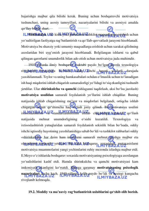  
 
bajarishga majbur qila bilishi kerak. Buning uchun boshqaruvchi motivatsiya 
tushunchasi, uning asosiy tamoyillari, nazariyalarini bilishi va asosiysi amalda 
qo‘llay bilishi shart. 
Motivatsiya – bir kishi yoki guruxlarni tashkilot maqsadlariga erishish uchun 
yo‘naltirilgan faoliyatga rag‘batlantirish va qo‘llab-quvvatlash jarayoni hisoblanadi. 
Motivatsiya bu shaxsiy yoki umumiy maqsadlarga erishish uchun xarakat qilishning 
asoslaridan biri uyg‘onish jarayoni hisoblanadi. Belgilangan ishlarni va qabul 
qilingan qarorlarni unumdorlik bilan ado etish uchun motivatsiya juda muhimdir.  
1910 yillarda ilmiy boshqaruv maktabi paydo bo‘lgan davrda texnologiya 
rivojlanish 
bosqichida 
bo‘lsada, 
oddiy 
ishchi 
hayoti 
sezilarli 
darajada 
yaxshilanmadi. Teylor va uning hamkasabalari ochdan o‘lmaslik uchun to‘lanadigan 
ish haqi miqdorini ishlab chiqarish samaradorligi yo‘lidagi to‘siq ekanligini tushunib 
yetdilar. Ular shirinkulcha va qamchi (ishlaganni taqdirlash, aksi bo‘lsa jazolash) 
motivatsiya usulidan samarali foydalanish yo‘llarini ishlab chiqdilar. Buning 
natijasida ishlab chiqarishning me’yor va miqdorlari belgilandi, ortiqcha ishlab 
chiqargan uchun qo‘shimcha haq to‘lash joriy qilindi. Bu motivatsiya usulini 
ixtisoslashtirish va standartlashtirishni ishlab chiqarishga samarali qo‘llash 
natijasida 
mehnat 
unumdorligining 
o‘sishi 
kuzatildi. 
Texnologiya 
va 
ixtisoslashtirish yutuqlaridan samarali foydalanish sekinlik bilan bo‘lsada, oddiy 
ishchi iqtisodiy hayotining yaxshilanishiga sabab bo‘ldi va tashkilot rahbarlari oddiy 
«shirinkulcha» har doim ham insonlarni samarali mehnat qilishga majbur eta 
olmasligini tushunib yetdilar. Bu fakt boshqaruv soxasidagi mutaxasislarni 
motivatsiya muammolarini yangi yechimlarini ruhiy mezonda izlashga majbur etdi. 
E.Meyo o‘z ishlarida boshqaruv soxasida motivatsiyaning psixologiyaga asoslangan 
yo‘nalishlarini kashf etdi. Hamda shirinkulcha va qamchi motivatsiyasi kam 
imkoniyatli ekanligini ko‘rsatdi. Shunga qaramay motivatsiyaning psixologik 
nazariyalari ancha kech, 1940-yillarga kelib paydo bo‘ldi va hozirgi kungacha 
rivojlanib kelmoqda. 
 
19.2. Moddiy va ma’naviy rag‘batlantirish uslublarini qo‘shib olib borish. 
