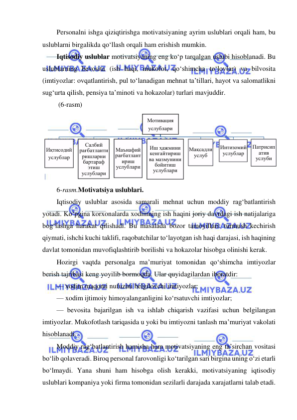  
 
Personalni ishga qiziqtirishga motivatsiyaning ayrim uslublari orqali ham, bu 
uslublarni birgalikda qo‘llash orqali ham erishish mumkin.  
Iqtisodiy uslublar motivatsiyaning eng ko‘p tarqalgan uslubi hisoblanadi. Bu 
uslublarning bevosita (ish haqi, mukofot, qo‘shimcha to‘lovlar) va bilvosita 
(imtiyozlar: ovqatlantirish, pul to‘lanadigan mehnat ta’tillari, hayot va salomatlikni 
sug‘urta qilish, pensiya ta’minoti va hokazolar) turlari mavjuddir. 
 (6-rasm)
 
6-rasm.Motivatsiya uslublari. 
Iqtisodiy uslublar asosida samarali mehnat uchun moddiy rag‘batlantirish 
yotadi. Ko‘pgina korxonalarda xodimning ish haqini joriy davrdagi ish natijalariga 
bog‘lashga harakat qilishadi. Bu masalada bozor tamoyillari: turmush kechirish 
qiymati, ishchi kuchi taklifi, raqobatchilar to‘layotgan ish haqi darajasi, ish haqining 
davlat tomonidan muvofiqlashtirib borilishi va hokazolar hisobga olinishi kerak. 
Hozirgi vaqtda personalga ma’muriyat tomonidan qo‘shimcha imtiyozlar 
berish tajribasi keng yoyilib bormoqda. Ular quyidagilardan iboratdir: 
— xodim maqomi nufuzini belgilovchi imtiyozlar; 
— xodim ijtimoiy himoyalanganligini ko‘rsatuvchi imtiyozlar; 
— bevosita bajarilgan ish va ishlab chiqarish vazifasi uchun belgilangan 
imtiyozlar. Mukofotlash tariqasida u yoki bu imtiyozni tanlash ma’muriyat vakolati 
hisoblanadi. 
Moddiy rag‘batlantirish hamisha ham motivatsiyaning eng ta’sirchan vositasi 
bo‘lib qolaveradi. Biroq personal farovonligi ko‘tarilgan sari birgina uning o‘zi etarli 
bo‘lmaydi. Yana shuni ham hisobga olish kerakki, motivatsiyaning iqtisodiy 
uslublari kompaniya yoki firma tomonidan sezilarli darajada xarajatlarni talab etadi. 
Мотивация 
услублари
Иқтисодий 
услублар
Салбий 
рағбатланти
ришларни 
бартараф 
этиш 
услублари
Маънафий 
рағбатлант
ириш 
услублари
Иш ҳажмини 
кенгайтириш 
ва мазмунини 
бойитиш 
услублари
Мақсадли 
услуб
Интизомий 
услублар
Патрисип
атив 
услуби
