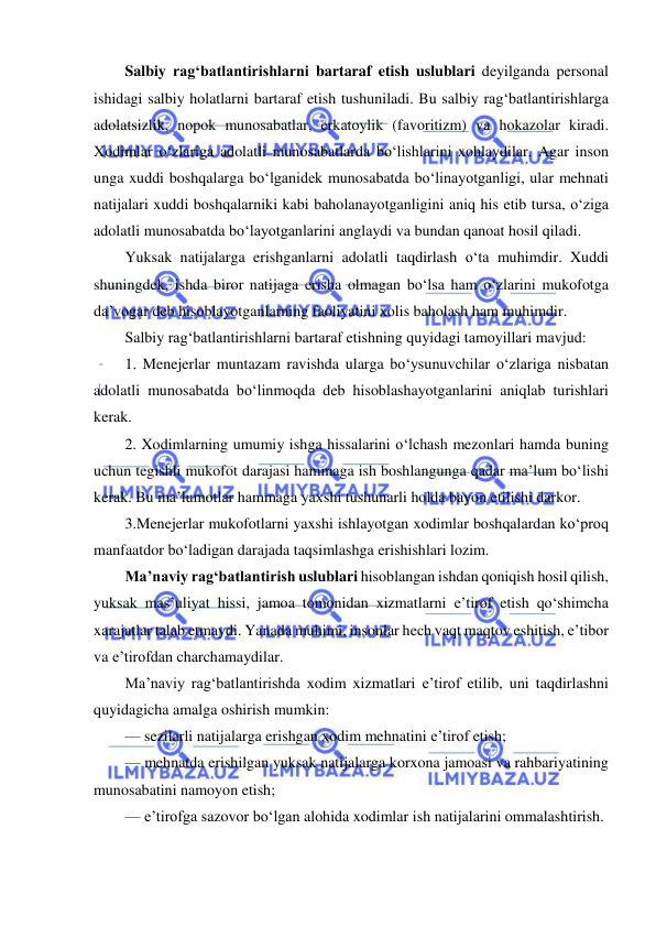  
 
Salbiy rag‘batlantirishlarni bartaraf etish uslublari deyilganda personal 
ishidagi salbiy holatlarni bartaraf etish tushuniladi. Bu salbiy rag‘batlantirishlarga 
adolatsizlik, nopok munosabatlar, erkatoylik (favoritizm) va hokazolar kiradi. 
Xodimlar o‘zlariga adolatli munosabatlarda bo‘lishlarini xohlaydilar. Agar inson 
unga xuddi boshqalarga bo‘lganidek munosabatda bo‘linayotganligi, ular mehnati 
natijalari xuddi boshqalarniki kabi baholanayotganligini aniq his etib tursa, o‘ziga 
adolatli munosabatda bo‘layotganlarini anglaydi va bundan qanoat hosil qiladi. 
Yuksak natijalarga erishganlarni adolatli taqdirlash o‘ta muhimdir. Xuddi 
shuningdek, ishda biror natijaga erisha olmagan bo‘lsa ham o‘zlarini mukofotga 
da’vogar deb hisoblayotganlarning faoliyatini xolis baholash ham muhimdir. 
Salbiy rag‘batlantirishlarni bartaraf etishning quyidagi tamoyillari mavjud: 
1. Menejerlar muntazam ravishda ularga bo‘ysunuvchilar o‘zlariga nisbatan 
adolatli munosabatda bo‘linmoqda deb hisoblashayotganlarini aniqlab turishlari 
kerak. 
2. Xodimlarning umumiy ishga hissalarini o‘lchash mezonlari hamda buning 
uchun tegishli mukofot darajasi hammaga ish boshlangunga qadar ma’lum bo‘lishi 
kerak. Bu ma’lumotlar hammaga yaxshi tushunarli holda bayon etilishi darkor. 
3.Menejerlar mukofotlarni yaxshi ishlayotgan xodimlar boshqalardan ko‘proq 
manfaatdor bo‘ladigan darajada taqsimlashga erishishlari lozim. 
Ma’naviy rag‘batlantirish uslublari hisoblangan ishdan qoniqish hosil qilish, 
yuksak mas’uliyat hissi, jamoa tomonidan xizmatlarni e’tirof etish qo‘shimcha 
xarajatlar talab etmaydi. Yanada muhimi, insonlar hech vaqt maqtov eshitish, e’tibor 
va e’tirofdan charchamaydilar. 
Ma’naviy rag‘batlantirishda xodim xizmatlari e’tirof etilib, uni taqdirlashni 
quyidagicha amalga oshirish mumkin: 
— sezilarli natijalarga erishgan xodim mehnatini e’tirof etish; 
— mehnatda erishilgan yuksak natijalarga korxona jamoasi va rahbariyatining 
munosabatini namoyon etish; 
— e’tirofga sazovor bo‘lgan alohida xodimlar ish natijalarini ommalashtirish. 
