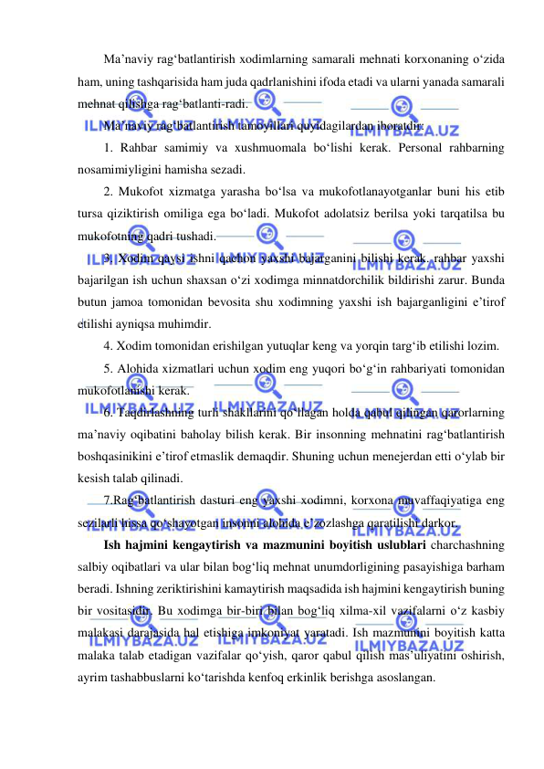  
 
Ma’naviy rag‘batlantirish xodimlarning samarali mehnati korxonaning o‘zida 
ham, uning tashqarisida ham juda qadrlanishini ifoda etadi va ularni yanada samarali 
mehnat qilishga rag‘batlanti-radi. 
Ma’naviy rag‘batlantirish tamoyillari quyidagilardan iboratdir: 
1. Rahbar samimiy va xushmuomala bo‘lishi kerak. Personal rahbarning 
nosamimiyligini hamisha sezadi. 
2. Mukofot xizmatga yarasha bo‘lsa va mukofotlanayotganlar buni his etib 
tursa qiziktirish omiliga ega bo‘ladi. Mukofot adolatsiz berilsa yoki tarqatilsa bu 
mukofotning qadri tushadi. 
3. Xodim qaysi ishni qachon yaxshi bajarganini bilishi kerak. rahbar yaxshi 
bajarilgan ish uchun shaxsan o‘zi xodimga minnatdorchilik bildirishi zarur. Bunda 
butun jamoa tomonidan bevosita shu xodimning yaxshi ish bajarganligini e’tirof 
etilishi ayniqsa muhimdir. 
4. Xodim tomonidan erishilgan yutuqlar keng va yorqin targ‘ib etilishi lozim. 
5. Alohida xizmatlari uchun xodim eng yuqori bo‘g‘in rahbariyati tomonidan 
mukofotlanishi kerak. 
6. Taqdirlashning turli shakllarini qo‘llagan holda qabul qilingan qarorlarning 
ma’naviy oqibatini baholay bilish kerak. Bir insonning mehnatini rag‘batlantirish 
boshqasinikini e’tirof etmaslik demaqdir. Shuning uchun menejerdan etti o‘ylab bir 
kesish talab qilinadi. 
7.Rag‘batlantirish dasturi eng yaxshi xodimni, korxona muvaffaqiyatiga eng 
sezilarli hissa qo‘shayotgan insonni alohida e’zozlashga qaratilishi darkor. 
Ish hajmini kengaytirish va mazmunini boyitish uslublari charchashning 
salbiy oqibatlari va ular bilan bog‘liq mehnat unumdorligining pasayishiga barham 
beradi. Ishning zeriktirishini kamaytirish maqsadida ish hajmini kengaytirish buning 
bir vositasidir. Bu xodimga bir-biri bilan bog‘liq xilma-xil vazifalarni o‘z kasbiy 
malakasi darajasida hal etishiga imkoniyat yaratadi. Ish mazmunini boyitish katta 
malaka talab etadigan vazifalar qo‘yish, qaror qabul qilish mas’uliyatini oshirish, 
ayrim tashabbuslarni ko‘tarishda kenfoq erkinlik berishga asoslangan. 
