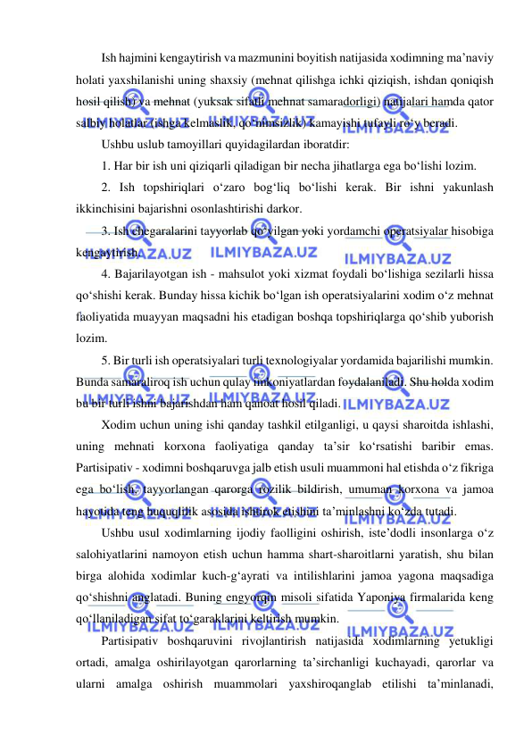  
 
Ish hajmini kengaytirish va mazmunini boyitish natijasida xodimning ma’naviy 
holati yaxshilanishi uning shaxsiy (mehnat qilishga ichki qiziqish, ishdan qoniqish 
hosil qilish) va mehnat (yuksak sifatli mehnat samaradorligi) natijalari hamda qator 
salbiy holatlar (ishga kelmaslik, qo‘nimsizlik) kamayishi tufayli ro‘y beradi. 
Ushbu uslub tamoyillari quyidagilardan iboratdir: 
1. Har bir ish uni qiziqarli qiladigan bir necha jihatlarga ega bo‘lishi lozim. 
2. Ish topshiriqlari o‘zaro bog‘liq bo‘lishi kerak. Bir ishni yakunlash 
ikkinchisini bajarishni osonlashtirishi darkor. 
3. Ish chegaralarini tayyorlab qo‘yilgan yoki yordamchi operatsiyalar hisobiga 
kengaytirish. 
4. Bajarilayotgan ish - mahsulot yoki xizmat foydali bo‘lishiga sezilarli hissa 
qo‘shishi kerak. Bunday hissa kichik bo‘lgan ish operatsiyalarini xodim o‘z mehnat 
faoliyatida muayyan maqsadni his etadigan boshqa topshiriqlarga qo‘shib yuborish 
lozim. 
5. Bir turli ish operatsiyalari turli texnologiyalar yordamida bajarilishi mumkin. 
Bunda samaraliroq ish uchun qulay imkoniyatlardan foydalaniladi. Shu holda xodim 
bu bir turli ishni bajarishdan ham qanoat hosil qiladi. 
Xodim uchun uning ishi qanday tashkil etilganligi, u qaysi sharoitda ishlashi, 
uning mehnati korxona faoliyatiga qanday ta’sir ko‘rsatishi baribir emas. 
Partisipativ - xodimni boshqaruvga jalb etish usuli muammoni hal etishda o‘z fikriga 
ega bo‘lish, tayyorlangan qarorga rozilik bildirish, umuman korxona va jamoa 
hayotida teng huquqlilik asosida ishtirok etishini ta’minlashni ko‘zda tutadi. 
Ushbu usul xodimlarning ijodiy faolligini oshirish, iste’dodli insonlarga o‘z 
salohiyatlarini namoyon etish uchun hamma shart-sharoitlarni yaratish, shu bilan 
birga alohida xodimlar kuch-g‘ayrati va intilishlarini jamoa yagona maqsadiga 
qo‘shishni anglatadi. Buning engyorqin misoli sifatida Yaponiya firmalarida keng 
qo‘llaniladigan sifat to‘garaklarini keltirish mumkin. 
Partisipativ boshqaruvini rivojlantirish natijasida xodimlarning yetukligi 
ortadi, amalga oshirilayotgan qarorlarning ta’sirchanligi kuchayadi, qarorlar va 
ularni amalga oshirish muammolari yaxshiroqanglab etilishi ta’minlanadi, 
