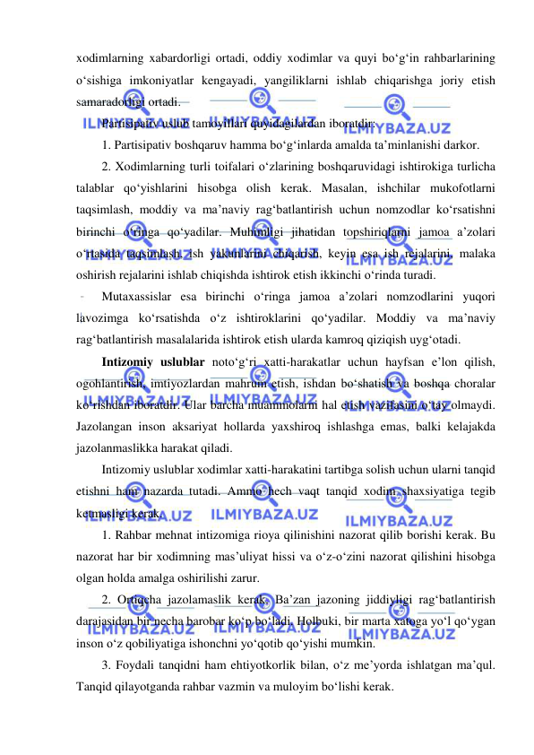  
 
xodimlarning xabardorligi ortadi, oddiy xodimlar va quyi bo‘g‘in rahbarlarining 
o‘sishiga imkoniyatlar kengayadi, yangiliklarni ishlab chiqarishga joriy etish 
samaradorligi ortadi. 
Partisipativ uslub tamoyillari quyidagilardan iboratdir: 
1. Partisipativ boshqaruv hamma bo‘g‘inlarda amalda ta’minlanishi darkor. 
2. Xodimlarning turli toifalari o‘zlarining boshqaruvidagi ishtirokiga turlicha 
talablar qo‘yishlarini hisobga olish kerak. Masalan, ishchilar mukofotlarni 
taqsimlash, moddiy va ma’naviy rag‘batlantirish uchun nomzodlar ko‘rsatishni 
birinchi o‘ringa qo‘yadilar. Muhimligi jihatidan topshiriqlarni jamoa a’zolari 
o‘rtasida taqsimlash, ish yakunlarini chiqarish, keyin esa ish rejalarini, malaka 
oshirish rejalarini ishlab chiqishda ishtirok etish ikkinchi o‘rinda turadi. 
Mutaxassislar esa birinchi o‘ringa jamoa a’zolari nomzodlarini yuqori 
lavozimga ko‘rsatishda o‘z ishtiroklarini qo‘yadilar. Moddiy va ma’naviy 
rag‘batlantirish masalalarida ishtirok etish ularda kamroq qiziqish uyg‘otadi. 
Intizomiy uslublar noto‘g‘ri xatti-harakatlar uchun hayfsan e’lon qilish, 
ogohlantirish, imtiyozlardan mahrum etish, ishdan bo‘shatish va boshqa choralar 
ko‘rishdan iboratdir. Ular barcha muammolarni hal etish vazifasini o‘tay olmaydi. 
Jazolangan inson aksariyat hollarda yaxshiroq ishlashga emas, balki kelajakda 
jazolanmaslikka harakat qiladi. 
Intizomiy uslublar xodimlar xatti-harakatini tartibga solish uchun ularni tanqid 
etishni ham nazarda tutadi. Ammo hech vaqt tanqid xodim shaxsiyatiga tegib 
ketmasligi kerak. 
1. Rahbar mehnat intizomiga rioya qilinishini nazorat qilib borishi kerak. Bu 
nazorat har bir xodimning mas’uliyat hissi va o‘z-o‘zini nazorat qilishini hisobga 
olgan holda amalga oshirilishi zarur. 
2. Ortiqcha jazolamaslik kerak. Ba’zan jazoning jiddiyligi rag‘batlantirish 
darajasidan bir necha barobar ko‘p bo‘ladi. Holbuki, bir marta xatoga yo‘l qo‘ygan 
inson o‘z qobiliyatiga ishonchni yo‘qotib qo‘yishi mumkin. 
3. Foydali tanqidni ham ehtiyotkorlik bilan, o‘z me’yorda ishlatgan ma’qul. 
Tanqid qilayotganda rahbar vazmin va muloyim bo‘lishi kerak. 
