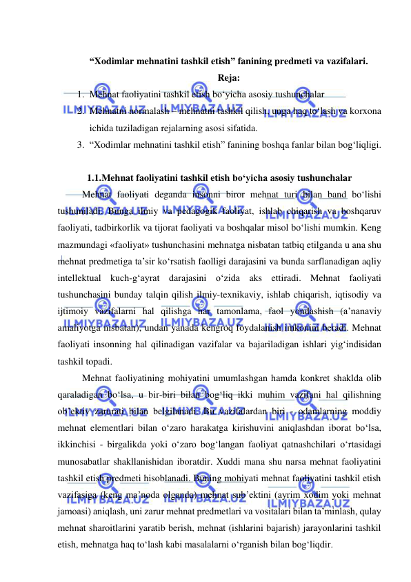  
 
 
“Xodimlar mehnatini tashkil etish” fanining predmeti va vazifalari. 
Reja: 
1. Mehnat faoliyatini tashkil etish bo‘yicha asosiy tushunchalar  
2. Mehnatni normalash – mehnatni tashkil qilish, unga haq to‘lash va korxona 
ichida tuziladigan rejalarning asosi sifatida.  
3. “Xodimlar mehnatini tashkil etish” fanining boshqa fanlar bilan bog‘liqligi.  
 
1.1.Mehnat faoliyatini tashkil etish bo‘yicha asosiy tushunchalar  
Mehnat faoliyati deganda insonni biror mehnat turi bilan band bo‘lishi 
tushuniladi. Bunga ilmiy va pedagogik faoliyat, ishlab chiqarish va boshqaruv 
faoliyati, tadbirkorlik va tijorat faoliyati va boshqalar misol bo‘lishi mumkin. Keng 
mazmundagi «faoliyat» tushunchasini mehnatga nisbatan tatbiq etilganda u ana shu 
mehnat predmetiga ta’sir ko‘rsatish faolligi darajasini va bunda sarflanadigan aqliy 
intellektual kuch-g‘ayrat darajasini o‘zida aks ettiradi. Mehnat faoliyati 
tushunchasini bunday talqin qilish ilmiy-texnikaviy, ishlab chiqarish, iqtisodiy va 
ijtimoiy vazifalarni hal qilishga har tamonlama, faol yondashish (a’nanaviy 
amaliyotga nisbatan), undan yanada kengroq foydalanish imkonini beradi. Mehnat 
faoliyati insonning hal qilinadigan vazifalar va bajariladigan ishlari yig‘indisidan 
tashkil topadi. 
Mehnat faoliyatining mohiyatini umumlashgan hamda konkret shaklda olib 
qaraladigan bo‘lsa, u bir-biri bilan bog‘liq ikki muhim vazifani hal qilishning 
ob’ektiv zarurati bilan belgilanadi. Bu vazifalardan biri - odamlarning moddiy 
mehnat elementlari bilan o‘zaro harakatga kirishuvini aniqlashdan iborat bo‘lsa, 
ikkinchisi - birgalikda yoki o‘zaro bog‘langan faoliyat qatnashchilari o‘rtasidagi 
munosabatlar shakllanishidan iboratdir. Xuddi mana shu narsa mehnat faoliyatini 
tashkil etish predmeti hisoblanadi. Buning mohiyati mehnat faoliyatini tashkil etish 
vazifasiga (keng ma’noda olganda) mehnat sub’ektini (ayrim xodim yoki mehnat 
jamoasi) aniqlash, uni zarur mehnat predmetlari va vositalari bilan ta’minlash, qulay 
mehnat sharoitlarini yaratib berish, mehnat (ishlarini bajarish) jarayonlarini tashkil 
etish, mehnatga haq to‘lash kabi masalalarni o‘rganish bilan bog‘liqdir. 
