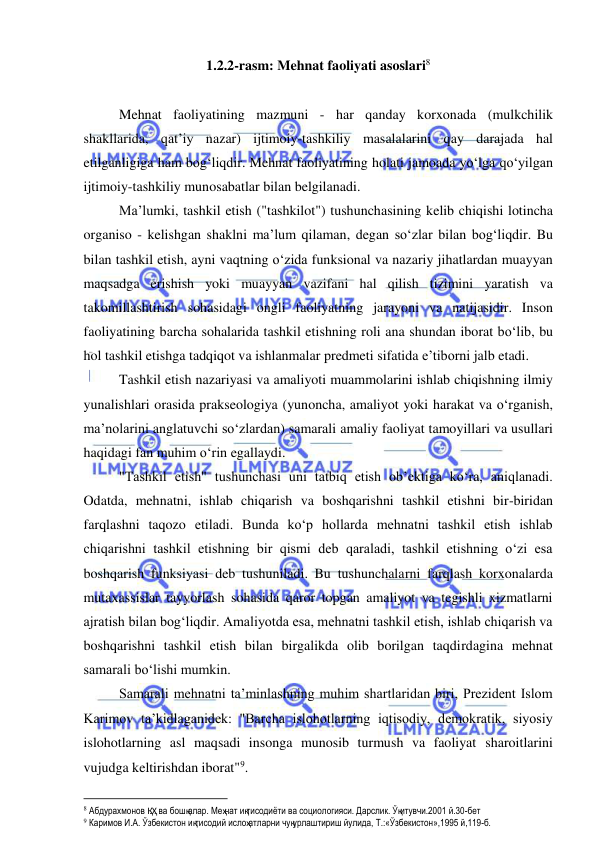  
 
1.2.2-rasm: Mehnat faoliyati asoslari 
 
Mehnat faoliyatining mazmuni - har qanday korxonada (mulkchilik 
shakllarida, qat’iy nazar) ijtimoiy-tashkiliy masalalarini qay darajada hal 
etilganligiga ham bog‘liqdir. Mehnat faoliyatining holati jamoada yo‘lga qo‘yilgan 
ijtimoiy-tashkiliy munosabatlar bilan belgilanadi. 
Ma’lumki, tashkil etish ("tashkilot") tushunchasining kelib chiqishi lotincha 
organiso - kelishgan shaklni ma’lum qilaman, degan so‘zlar bilan bog‘liqdir. Bu 
bilan tashkil etish, ayni vaqtning o‘zida funksional va nazariy jihatlardan muayyan 
maqsadga erishish yoki muayyan vazifani hal qilish tizimini yaratish va 
takomillashtirish sohasidagi ongli faoliyatning jarayoni va natijasidir. Inson 
faoliyatining barcha sohalarida tashkil etishning roli ana shundan iborat bo‘lib, bu 
hol tashkil etishga tadqiqot va ishlanmalar predmeti sifatida e’tiborni jalb etadi. 
Tashkil etish nazariyasi va amaliyoti muammolarini ishlab chiqishning ilmiy 
yunalishlari orasida prakseologiya (yunoncha, amaliyot yoki harakat va o‘rganish, 
ma’nolarini anglatuvchi so‘zlardan) samarali amaliy faoliyat tamoyillari va usullari 
haqidagi fan muhim o‘rin egallaydi. 
"Tashkil etish" tushunchasi uni tatbiq etish ob’ektiga ko‘ra, aniqlanadi. 
Odatda, mehnatni, ishlab chiqarish va boshqarishni tashkil etishni bir-biridan 
farqlashni taqozo etiladi. Bunda ko‘p hollarda mehnatni tashkil etish ishlab 
chiqarishni tashkil etishning bir qismi deb qaraladi, tashkil etishning o‘zi esa 
boshqarish funksiyasi deb tushuniladi. Bu tushunchalarni farqlash korxonalarda 
mutaxassislar tayyorlash sohasida qaror topgan amaliyot va tegishli xizmatlarni 
ajratish bilan bog‘liqdir. Amaliyotda esa, mehnatni tashkil etish, ishlab chiqarish va 
boshqarishni tashkil etish bilan birgalikda olib borilgan taqdirdagina mehnat 
samarali bo‘lishi mumkin. 
Samarali mehnatni ta’minlashning muhim shartlaridan biri, Prezident Islom 
Karimov ta’kidlaganidek: "Barcha islohotlarning iqtisodiy, demokratik, siyosiy 
islohotlarning asl maqsadi insonga munosib turmush va faoliyat sharoitlarini 
vujudga keltirishdan iborat". 
                                                           
 Абдурахмонов Қ.Ҳ. ва бошқалар. Меҳнат иқтисодиёти ва социологияси. Дарслик. Ўқитувчи.2001 й.30-бет 
 Каримов И.А. Ўзбекистон иқтисодий ислоҳатларни чуқурлаштириш йулида, Т.:«Ўзбекистон»,1995 й,119-б. 
