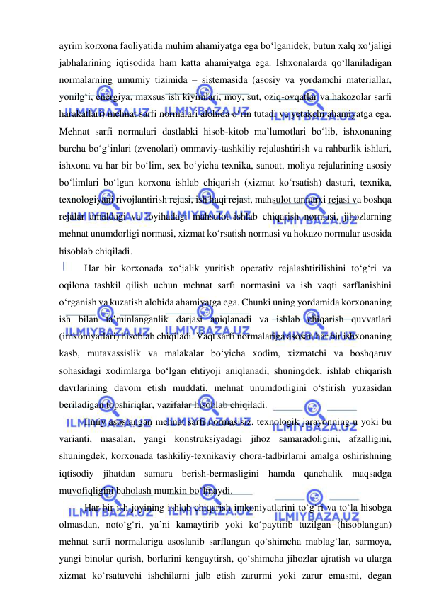  
 
ayrim korxona faoliyatida muhim ahamiyatga ega bo‘lganidek, butun xalq xo‘jaligi 
jabhalarining iqtisodida ham katta ahamiyatga ega. Ishxonalarda qo‘llaniladigan 
normalarning umumiy tizimida – sistemasida (asosiy va yordamchi materiallar, 
yonilg‘i, energiya, maxsus ish kiyimlari, moy, sut, oziq-ovqatlar va hakozolar sarfi 
harakatlari) mehnat sarfi normalari alohida o‘rin tutadi va yetakchi ahamiyatga ega. 
Mehnat sarfi normalari dastlabki hisob-kitob ma’lumotlari bo‘lib, ishxonaning 
barcha bo‘g‘inlari (zvenolari) ommaviy-tashkiliy rejalashtirish va rahbarlik ishlari, 
ishxona va har bir bo‘lim, sex bo‘yicha texnika, sanoat, moliya rejalarining asosiy 
bo‘limlari bo‘lgan korxona ishlab chiqarish (xizmat ko‘rsatish) dasturi, texnika, 
texnologiyani rivojlantirish rejasi, ish haqi rejasi, mahsulot tannarxi rejasi va boshqa 
rejalar amaldagi va loyihadagi mahsulot ishlab chiqarish normasi, jihozlarning 
mehnat unumdorligi normasi, xizmat ko‘rsatish normasi va hokazo normalar asosida 
hisoblab chiqiladi.  
Har bir korxonada xo‘jalik yuritish operativ rejalashtirilishini to‘g‘ri va 
oqilona tashkil qilish uchun mehnat sarfi normasini va ish vaqti sarflanishini 
o‘rganish va kuzatish alohida ahamiyatga ega. Chunki uning yordamida korxonaning 
ish bilan ta’minlanganlik darjasi aniqlanadi va ishlab chiqarish quvvatlari 
(imkoniyatlari) hisoblab chiqiladi. Vaqt sarfi normalariga asosan har bir ishxonaning 
kasb, mutaxassislik va malakalar bo‘yicha xodim, xizmatchi va boshqaruv 
sohasidagi xodimlarga bo‘lgan ehtiyoji aniqlanadi, shuningdek, ishlab chiqarish 
davrlarining davom etish muddati, mehnat unumdorligini o‘stirish yuzasidan 
beriladigan topshiriqlar, vazifalar hisoblab chiqiladi. 
Ilmiy asoslangan mehnat sarfi normasisiz, texnologik jarayonning u yoki bu 
varianti, masalan, yangi konstruksiyadagi jihoz samaradoligini, afzalligini, 
shuningdek, korxonada tashkiliy-texnikaviy chora-tadbirlarni amalga oshirishning 
iqtisodiy jihatdan samara berish-bermasligini hamda qanchalik maqsadga 
muvofiqligini baholash mumkin bo‘lmaydi. 
Har bir ish joyining ishlab chiqarish imkoniyatlarini to‘g‘ri va to‘la hisobga 
olmasdan, noto‘g‘ri, ya’ni kamaytirib yoki ko‘paytirib tuzilgan (hisoblangan) 
mehnat sarfi normalariga asoslanib sarflangan qo‘shimcha mablag‘lar, sarmoya, 
yangi binolar qurish, borlarini kengaytirsh, qo‘shimcha jihozlar ajratish va ularga 
xizmat ko‘rsatuvchi ishchilarni jalb etish zarurmi yoki zarur emasmi, degan 
