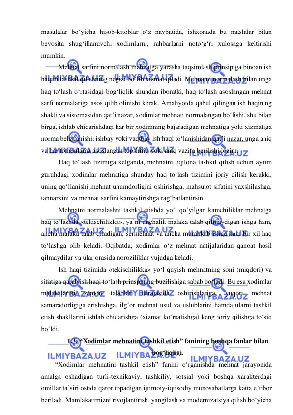  
 
masalalar bo‘yicha hisob-kitoblar o‘z navbatida, ishxonada bu maslalar bilan 
bevosita shug‘illanuvchi xodimlarni, rahbarlarni noto‘g‘ri xulosaga keltirishi 
mumkin. 
Mehnat sarfini normalash mehnatga yarasha taqsimlash prinsipiga binoan ish 
haqini tashkil qilishning negizi bo‘lib xizmat qiladi. Mehnatni normalash bilan unga 
haq to‘lash o‘rtasidagi bog‘liqlik shundan iboratki, haq to‘lash asoslangan mehnat 
sarfi normalariga asos qilib olinishi kerak. Amaliyotda qabul qilingan ish haqining 
shakli va sistemasidan qat’i nazar, xodimlar mehnati normalangan bo‘lishi, shu bilan 
birga, ishlab chiqarishdagi har bir xodimning bajaradigan mehnatiga yoki xizmatiga 
norma belgilanishi, ishbay yoki vaqtbay ish haqi to‘lanishidan qat’i nazar, unga aniq 
va har tomonlama asoslangan topshiriq yoki aniq vazifa berilishi lozim. 
Haq to‘lash tizimiga kelganda, mehnatni oqilona tashkil qilish uchun ayrim 
guruhdagi xodimlar mehnatiga shunday haq to‘lash tizimini joriy qilish kerakki, 
uning qo‘llanishi mehnat unumdorligini oshirishga, mahsulot sifatini yaxshilashga, 
tannarxini va mehnat sarfini kamaytirishga rag‘batlantirsin. 
Mehnatni normalashni tashkil etishda yo‘l qo‘yilgan kamchiliklar mehnatga 
haq to‘lashda «tekischilikka», ya’ni unchalik malaka talab qilmaydigan ishga ham, 
ancha malaka talab qiladigan, sermehnat va ancha murakkab ishga ham bir xil haq 
to‘lashga olib keladi. Oqibatda, xodimlar o‘z mehnat natijalaridan qanoat hosil 
qilmaydilar va ular orasida noroziliklar vujudga keladi. 
Ish haqi tizimida «tekischilikka» yo‘l quyish mehnatning soni (miqdori) va 
sifatiga qarab ish haqi to‘lash prinspining buzilishiga sabab bo‘ladi. Bu esa xodimlar 
malakalarini 
zamon 
talablari 
darajasida 
oshirishlariga, 
yuqori 
mehnat 
samaradorligiga erishishga, ilg‘or mehnat usul va uslublarini hamda ularni tashkil 
etish shakllarini ishlab chiqarishga (xizmat ko‘rsatishga) keng joriy qilishga to‘siq 
bo‘ldi.  
1.3. “Xodimlar mehnatini tashkil etish” fanining boshqa fanlar bilan 
bog‘liqligi. 
“Xodimlar mehnatini tashkil etish” fanini o‘rganishda mehnat jarayonida 
amalga oshadigan turli-texnikaviy, tashkiliy, sotsial yoki boshqa xarakterdagi 
omillar ta’siri ostida qaror topadigan ijtimoiy-iqtisodiy munosabatlarga katta e’tibor 
beriladi. Mamlakatimizni rivojlantirish, yangilash va modernizatsiya qilish bo‘yicha 
