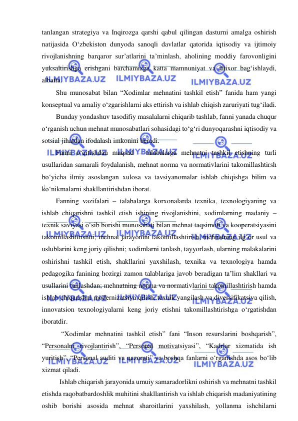  
 
tanlangan strategiya va Inqirozga qarshi qabul qilingan dasturni amalga oshirish 
natijasida O‘zbekiston dunyoda sanoqli davlatlar qatorida iqtisodiy va ijtimoiy 
rivojlanishning barqaror sur’atlarini ta’minlash, aholining moddiy farovonligini 
yuksaltirishga erishgani barchamizga katta mamnuniyat va iftixor bag‘ishlaydi, 
albatta. 
Shu munosabat bilan “Xodimlar mehnatini tashkil etish” fanida ham yangi 
konseptual va amaliy o‘zgarishlarni aks ettirish va ishlab chiqish zaruriyati tug‘iladi. 
Bunday yondashuv tasodifiy masalalarni chiqarib tashlab, fanni yanada chuqur 
o‘rganish uchun mehnat munosabatlari sohasidagi to‘g‘ri dunyoqarashni iqtisodiy va 
sotsial jihatdan ifodalash imkonini beradi. 
Fanni o‘qitishdan maqsad – talabalarga mehnatni tashkil etishning turli 
usullaridan samarali foydalanish, mehnat norma va normativlarini takomillashtirsh 
bo‘yicha ilmiy asoslangan xulosa va tavsiyanomalar ishlab chiqishga bilim va 
ko‘nikmalarni shakllantirishdan iborat. 
Fanning vazifalari – talabalarga korxonalarda texnika, texnologiyaning va 
ishlab chiqarishni tashkil etish ishining rivojlanishini, xodimlarning madaniy – 
texnik saviyasi o‘sib borishi munosabati bilan mehnat taqsimoti va kooperatsiyasini 
takomillashtirishni; mehnat jarayonini takomillashtirish, mehnatning ilg‘or usul va 
uslublarini keng joriy qilishni; xodimlarni tanlash, tayyorlash, ularning malakalarini 
oshirishni tashkil etish, shakllarini yaxshilash, texnika va texnologiya hamda 
pedagogika fanining hozirgi zamon talablariga javob beradigan ta’lim shakllari va 
usullarini tanlashdan; mehnatning norma va normativlarini takomillashtirish hamda 
ishlab chiqarishni modernizatsiya qilish, texnik yangilash va diversifikatsiya qilish, 
innovatsion texnologiyalarni keng joriy etishni takomillashtirishga o‘rgatishdan 
iboratdir. 
 “Xodimlar mehnatini tashkil etish” fani “Inson resurslarini boshqarish”, 
“Personalni rivojlantirish”, “Personal motivatsiyasi”, “Kadrlar xizmatida ish 
yuritish”, “Personal auditi va nazorati” va boshqa fanlarni o‘rganishda asos bo‘lib 
xizmat qiladi. 
Ishlab chiqarish jarayonida umuiy samaradorlikni oshirish va mehnatni tashkil 
etishda raqobatbardoshlik muhitini shakllantirish va ishlab chiqarish madaniyatining 
oshib borishi asosida mehnat sharoitlarini yaxshilash, yollanma ishchilarni 
