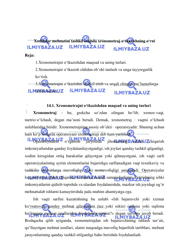  
 
 
 
 
Xodimlar mehnatini tashkil etishda xronometraj o‘tkazishning o‘rni 
 
Reja: 
1.Xronometrajni o‘tkazishdan maqsad va uning turlari. 
2.Xronometrajni o‘tkazish oldidan ob’ekt tanlash va unga tayyorgarlik 
ko‘rish. 
3.Xronomeirajni o‘tkazishni tashkil etish va urqali olingan ma’lumotlarga 
ishlov berish. 
 
14.1. Xronometrajni o‘tkazishdan maqsad va uning turlari 
Xronometraj – bu, grekcha so‘zdan olingan bo‘lib, xronos_vaqt, 
metrio_o‘lchash, degan ma’noni beradi. Demak, xronometraj _ vaqtni o‘lchash 
uslublaridan biridir. Xronometrajning asosiy ob’ekti _ operatsiyadir. Shuning uchun 
ham ko‘p hollarda operatsiyani xronometraji deb ham yuritiladi. 
Operatsiyalarni 
o‘rganish 
jaryonida 
jihozlarning 
ishlab 
chiqarish 
imkoniyatlaridan qanday foydalanilayotganligi, ish joylari qanday tashkil qilganligi, 
xodim keragidan ortiq harakatlar qilayotgan yoki qilmayotgani, ish vaqti sarfi 
operatsiyalarining ayrim elementlarini bajarishga sarflanadigan vaqt texnikaviy va 
tashkiliy sharoitlarga muvofiqligi yoki nomuvofiqligi aniqlanadi. Operatsiyalar 
kuzatish ayni ishlab chiqarish, xizmat ko‘rsatish samaradorligini o‘stirishning ichki 
imkoniyatlarini qidirib topishda va ulardan foydalanishda, mazkur ish joyidagi og‘ir 
mehnattalab ishlarni kamaytirishda juda muhim ahamiyatga ega. 
Ish vaqti sarfini kuzatishning bu uslubi «Ish bajaruvchi yoki xizmat 
ko‘rsatuvchi qanday mehnat qilayotgani (tez yoki sekin) oqilona yoki oqilona 
bo‘lmagan mehnat usullaridan foydalanilayaptimi?» degan savolga javob beradi. 
Boshqacha qilib aytganda, xronometrajdan ish bajaruvchining ishlash sur’ati, 
qo‘llayotgan mehnat usullari, ularni maqsadga muvofiq bajarilish tartiblari, mehnat 
jarayonlarining qanday tashkil etilganligi baho berishda foydalaniladi.  
