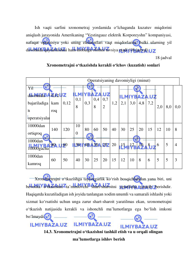  
 
  
Ish vaqti sarfini xronometraj yordamida o‘lchaganda kuzatuv miqdorini 
aniqlash jarayonida Amerikaning “Vestingauz elektrik Korporeyshn” kompaniyasi, 
nafaqat operatsiya yoki uning elementlari vaqt miqdorlarini, balki ularning yil 
davomida qaytarilishini ham inobatga olishni tavsiya etadi (18-jadval). 
18-jadval 
Xronometrajni o‘tkazishda kerakli o‘lchov (kuzatish) sonlari 
 
 
Operatsiyaning davomiyligi (minut) 
Yil 
davomida 
bajariladiga
n 
operatsiyalar 
0,12 
kam
roq 
0,12 
0,1
8 
0,3 
0,4
8 
0,7
2 
1,2 2,1 3,0 4,8 7,2 
1
2,0 
1
8,0 
3
0,0 
10000dan 
ortiqroq 
140 
120 
10
0 
80 
60 
50 
40 
30 
25 
20 
15 
12 
10 
8 
1000dan 
10000gacha 
80 
60 
50 
40 
30 
25 
20 
15 
12 
10 
8 
6 
5 
4 
1000dan 
kamroq 
60 
50 
40 
30 
25 
20 
15 
12 
10 
8 
6 
5 
5 
3 
 
Xronometrajni o‘tkazishga tayyorgarlik ko‘rish bosqichlaridan yana biri, uni 
bevosita o‘tkazishni ta’minlovchi shart-sharoitni yetarlicha yaratib berishdir. 
Haqiqatda kuzatiladigan ish joyida tanlangan xodim unumli va samarali ishlashi yoki 
xizmat ko‘rsatishi uchun unga zarur shart-sharoit yaratilmas ekan, xronometrajni 
o‘tkazish natijasida kerakli va ishonchli ma’lumotlarga ega bo‘lish imkoni 
bo‘lmaydi. 
 
14.3. Xronometrajni o‘tkazishni tashkil etish va u orqali olingan 
ma’lumotlarga ishlov berish 
 
