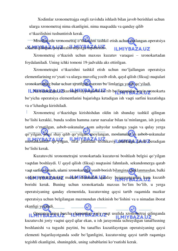  
 
Xodimlar xronometrajga ongli ravishda ishlash bilan javob berishlari uchun 
ularga xronometraj nima ekanligini, nima maqsadda va qanday qilib 
o‘tkazilishini tushuntirish kerak. 
Misolimizda xronometraj o‘tkazishni tashkil etish uchun tanlangan operatsiya 
«Xarid qilingan, poyabzalni mijozga topshirish». 
Xronometraj o‘tkazish uchun maxsus kuzatuv varaqasi – xronokartadan 
foydalaniladi. Uning ichki tomoni 19-jadvalda aks ettirilgan. 
Xronometrajni o‘tkazishni tashkil etish uchun mo‘ljallangan operatsiya 
elementlarining ro‘yxati va ularga muvofiq yozib olish, qayd qilish (fiksaj) nuqtalari 
xronokartaning bular uchun ajratilgan maxsus bo‘limlariga yozib qo‘yiladi. 
Xronometrajni o‘tkazishga tayyorgarlik ko‘rib bo‘linganidan keyin xronokarta 
bo‘yicha operatsiya elementlarini bajarishga ketadigan ish vaqti sarfini kuzatishga 
va o‘lchashga kirishiladi. 
Xronometraj o‘tkazishga kirishishdan oldin ish shunday tashkil qilingan 
bo‘lishi kerakki, bunda xodim hamma zarur narsalar bilan ta’minlangan, ish joyida 
tartib o‘rnatilgan, asbob-uskunalar, xom ashyolar xodimga yaqin va qulay yerga 
qo‘yilgan, jihoz shay qilib qo‘yilgan, moylangan, moslamalar va asbob-uskunalar 
mustahkamlab qo‘yilgan, sifat jihatidan texnikaviy talablarga javob beradigan 
bo‘lishi kerak. 
Kuzatuvchi xronometrajni xronokartada kuzatuvni boshlash belgisi qo‘yilgan 
vaqtdan boshlaydi. U qayd qilish (fiksaj) nuqtasini fahmlash, sekundomerga qarab 
vaqt sarfini sanash, ularni xronokartaga yozib borish bilangina cheklanmasdan, balki 
xodim operatsiyaning mazkur elementini qanday bajarayotganini ham kuzatib 
borishi kerak. Buning uchun xronokartada maxsus bo‘lim bo‘lib, u yerga 
operatsiyaning qanday elementida, kuzatuvning qaysi tartib raqamida mazkur 
operatsiya uchun belgilangan mazmundan chekinish bo‘lishini va u nimadan iborat 
ekanligi yoziladi. 
Operatsiyaning barcha elementlari joriy vaqt usulida xronometraj qilinganda 
kuzatuvchi joriy vaqtni qayd qilar ekan, u ish jarayonida uchraydigan tanaffusning 
boshlanishi va tugashi paytini, bu tanaffus kuzatilayotgan operatsiyaning qaysi 
elementi bajarilayotganda sodir bo‘lganligini, kuzatuvning qaysi tartib raqamiga 
tegishli ekanligini, shuningdek, uning sabablarini ko‘rsatishi kerak. 
