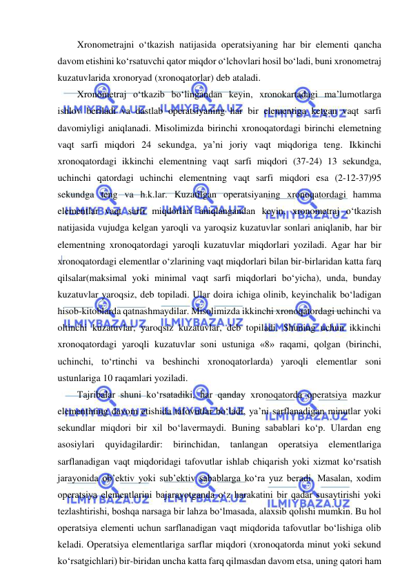  
 
Xronometrajni o‘tkazish natijasida operatsiyaning har bir elementi qancha 
davom etishini ko‘rsatuvchi qator miqdor o‘lchovlari hosil bo‘ladi, buni xronometraj 
kuzatuvlarida xronoryad (xronoqatorlar) deb ataladi. 
Xronometraj o‘tkazib bo‘lingandan keyin, xronokartadagi ma’lumotlarga 
ishlov beriladi va dastlab operatsiyaning har bir elementiga ketgan vaqt sarfi 
davomiyligi aniqlanadi. Misolimizda birinchi xronoqatordagi birinchi elemetning 
vaqt sarfi miqdori 24 sekundga, ya’ni joriy vaqt miqdoriga teng. Ikkinchi 
xronoqatordagi ikkinchi elementning vaqt sarfi miqdori (37-24) 13 sekundga, 
uchinchi qatordagi uchinchi elementning vaqt sarfi miqdori esa (2-12-37)95 
sekundga teng va h.k.lar. Kuzatilgan operatsiyaning xronoqatordagi hamma 
elementlar vaqt sarfi miqdorlari aniqlangandan keyin, xronometraj o‘tkazish 
natijasida vujudga kelgan yaroqli va yaroqsiz kuzatuvlar sonlari aniqlanib, har bir 
elementning xronoqatordagi yaroqli kuzatuvlar miqdorlari yoziladi. Agar har bir 
xronoqatordagi elementlar o‘zlarining vaqt miqdorlari bilan bir-birlaridan katta farq 
qilsalar(maksimal yoki minimal vaqt sarfi miqdorlari bo‘yicha), unda, bunday 
kuzatuvlar yaroqsiz, deb topiladi. Ular doira ichiga olinib, keyinchalik bo‘ladigan 
hisob-kitoblarda qatnashmaydilar. Misolimizda ikkinchi xronoqatordagi uchinchi va 
oltinchi kuzatuvlar, yaroqsiz kuzatuvlar, deb topiladi. Shuning uchun ikkinchi 
xronoqatordagi yaroqli kuzatuvlar soni ustuniga «8» raqami, qolgan (birinchi, 
uchinchi, to‘rtinchi va beshinchi xronoqatorlarda) yaroqli elementlar soni 
ustunlariga 10 raqamlari yoziladi. 
Tajribalar shuni ko‘rsatadiki, har qanday xronoqatorda operatsiya mazkur 
elementining davom etishida tafovutlar bo‘ladi, ya’ni sarflanadigan minutlar yoki 
sekundlar miqdori bir xil bo‘lavermaydi. Buning sabablari ko‘p. Ulardan eng 
asosiylari 
quyidagilardir: 
birinchidan, 
tanlangan 
operatsiya 
elementlariga 
sarflanadigan vaqt miqdoridagi tafovutlar ishlab chiqarish yoki xizmat ko‘rsatish 
jarayonida ob’ektiv yoki sub’ektiv sabablarga ko‘ra yuz beradi. Masalan, xodim 
operatsiya elementlarini bajarayotganda o‘z harakatini bir qadar susaytirishi yoki 
tezlashtirishi, boshqa narsaga bir lahza bo‘lmasada, alaxsib qolishi mumkin. Bu hol 
operatsiya elementi uchun sarflanadigan vaqt miqdorida tafovutlar bo‘lishiga olib 
keladi. Operatsiya elementlariga sarflar miqdori (xronoqatorda minut yoki sekund 
ko‘rsatgichlari) bir-biridan uncha katta farq qilmasdan davom etsa, uning qatori ham 
