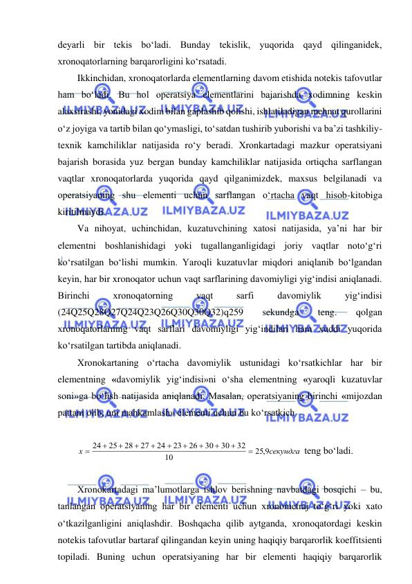  
 
deyarli bir tekis bo‘ladi. Bunday tekislik, yuqorida qayd qilinganidek, 
xronoqatorlarning barqarorligini ko‘rsatadi. 
Ikkinchidan, xronoqatorlarda elementlarning davom etishida notekis tafovutlar 
ham bo‘ladi. Bu hol operatsiya elementlarini bajarishda xodimning keskin 
alaxsirashi, yonidagi xodim bilan gaplashib qolishi, ishlatiladigan mehnat qurollarini 
o‘z joyiga va tartib bilan qo‘ymasligi, to‘satdan tushirib yuborishi va ba’zi tashkiliy-
texnik kamchiliklar natijasida ro‘y beradi. Xronkartadagi mazkur operatsiyani 
bajarish borasida yuz bergan bunday kamchiliklar natijasida ortiqcha sarflangan 
vaqtlar xronoqatorlarda yuqorida qayd qilganimizdek, maxsus belgilanadi va 
operatsiyaning shu elementi uchun sarflangan o‘rtacha vaqt hisob-kitobiga 
kiritilmaydi. 
Va nihoyat, uchinchidan, kuzatuvchining xatosi natijasida, ya’ni har bir 
elementni boshlanishidagi yoki tugallanganligidagi joriy vaqtlar noto‘g‘ri 
ko‘rsatilgan bo‘lishi mumkin. Yaroqli kuzatuvlar miqdori aniqlanib bo‘lgandan 
keyin, har bir xronoqator uchun vaqt sarflarining davomiyligi yig‘indisi aniqlanadi. 
Birinchi 
xronoqatorning 
vaqt 
sarfi 
davomiylik 
yig‘indisi 
(24Q25Q28Q27Q24Q23Q26Q30Q30Q32)q259 
sekundga 
teng. 
qolgan 
xronoqatorlarning vaqt sarflari davomiyligi yig‘indilari ham xuddi yuqorida 
ko‘rsatilgan tartibda aniqlanadi. 
Xronokartaning o‘rtacha davomiylik ustunidagi ko‘rsatkichlar har bir 
elementning «davomiylik yig‘indisi»ni o‘sha elementning «yaroqli kuzatuvlar 
soni»ga bo‘lish natijasida aniqlanadi. Masalan, operatsiyaning birinchi «mijozdan 
pattani olib, uni mahkamlash» elementi uchun bu ko‘rsatkich  
 
х
секундга











24
25
28
27
24
23
26
30
30
32
10
25 9,
 teng bo‘ladi. 
 
Xronokartadagi ma’lumotlarga ishlov berishning navbatdagi bosqichi – bu, 
tanlangan operatsiyaning har bir elementi uchun xronometraj to‘g‘ri yoki xato 
o‘tkazilganligini aniqlashdir. Boshqacha qilib aytganda, xronoqatordagi keskin 
notekis tafovutlar bartaraf qilingandan keyin uning haqiqiy barqarorlik koeffitsienti 
topiladi. Buning uchun operatsiyaning har bir elementi haqiqiy barqarorlik 
