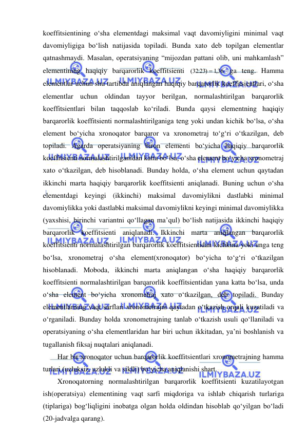  
 
koeffitsientining o‘sha elementdagi maksimal vaqt davomiyligini minimal vaqt 
davomiyligiga bo‘lish natijasida topiladi. Bunda xato deb topilgan elementlar 
qatnashmaydi. Masalan, operatsiyaning “mijozdan pattani olib, uni mahkamlash” 
elementining haqiqiy barqarorlik koeffitsienti (
:
)
,
3223
 136
 ga teng. Hamma 
elementlar uchun shu tartibda aniqlangan haqiqiy barqarorlik koeffitsientlari, o‘sha 
elementlar uchun oldindan tayyor berilgan, normalashtirilgan barqarorlik 
koeffitsientlari bilan taqqoslab ko‘riladi. Bunda qaysi elementning haqiqiy 
barqarorlik koeffitsienti normalashtirilganiga teng yoki undan kichik bo‘lsa, o‘sha 
element bo‘yicha xronoqator barqaror va xronometraj to‘g‘ri o‘tkazilgan, deb 
topiladi. Agarda operatsiyaning biron elementi bo‘yicha haqiqiy barqarorlik 
koeffitsienti normalashtirilganidan katta bo‘lsa, o‘sha element bo‘yicha xronometraj 
xato o‘tkazilgan, deb hisoblanadi. Bunday holda, o‘sha element uchun qaytadan 
ikkinchi marta haqiqiy barqarorlik koeffitsienti aniqlanadi. Buning uchun o‘sha 
elementdagi keyingi (ikkinchi) maksimal davomiylikni dastlabki minimal 
davomiylikka yoki dastlabki maksimal davomiylikni keyingi minimal davomiylikka 
(yaxshisi, birinchi variantni qo‘llagan ma’qul) bo‘lish natijasida ikkinchi haqiqiy 
barqarorlik koeffitsienti aniqlanadi. Ikkinchi marta aniqlangan barqarorlik 
koeffitsienti normalashtirilgan barqarorlik koeffitsientidan kichkina yoki unga teng 
bo‘lsa, xronometraj o‘sha element(xronoqator) bo‘yicha to‘g‘ri o‘tkazilgan 
hisoblanadi. Moboda, ikkinchi marta aniqlangan o‘sha haqiqiy barqarorlik 
koeffitsienti normalashtirilgan barqarorlik koeffitsientidan yana katta bo‘lsa, unda 
o‘sha element bo‘yicha xronometraj xato o‘tkazilgan, deb topiladi. Bunday 
elementlarning vaqt sarflari xronometrajni qaytadan o‘tkazish orqali kuzatiladi va 
o‘rganiladi. Bunday holda xronometrajning tanlab o‘tkazish usuli qo‘llaniladi va 
operatsiyaning o‘sha elementlaridan har biri uchun ikkitadan, ya’ni boshlanish va 
tugallanish fiksaj nuqtalari aniqlanadi. 
Har bir xronoqator uchun barqarorlik koeffitsientlari xronometrajning hamma 
turlari (uzluksiz, uzlukli va siklli) bo‘yicha aniqlanishi shart. 
Xronoqatorning normalashtirilgan barqarorlik koeffitsienti kuzatilayotgan 
ish(operatsiya) elementining vaqt sarfi miqdoriga va ishlab chiqarish turlariga 
(tiplariga) bog‘liqligini inobatga olgan holda oldindan hisoblab qo‘yilgan bo‘ladi 
(20-jadvalga qarang). 
