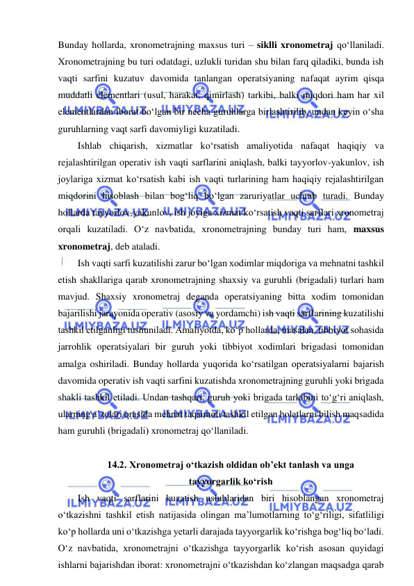  
 
Bunday hollarda, xronometrajning maxsus turi – siklli xronometraj qo‘llaniladi. 
Xronometrajning bu turi odatdagi, uzlukli turidan shu bilan farq qiladiki, bunda ish 
vaqti sarfini kuzatuv davomida tanlangan operatsiyaning nafaqat ayrim qisqa 
muddatli elementlari (usul, harakat, qimirlash) tarkibi, balki miqdori ham har xil 
elementlardan iborat bo‘lgan bir necha guruhlarga birlashtirilib, undan keyin o‘sha 
guruhlarning vaqt sarfi davomiyligi kuzatiladi. 
Ishlab chiqarish, xizmatlar ko‘rsatish amaliyotida nafaqat haqiqiy va 
rejalashtirilgan operativ ish vaqti sarflarini aniqlash, balki tayyorlov-yakunlov, ish 
joylariga xizmat ko‘rsatish kabi ish vaqti turlarining ham haqiqiy rejalashtirilgan 
miqdorini hisoblash bilan bog‘liq bo‘lgan zaruriyatlar uchrab turadi. Bunday 
hollarda tayyorlov-yakunlov, ish joyiga xizmat ko‘rsatish vaqti sarflari xronometraj 
orqali kuzatiladi. O‘z navbatida, xronometrajning bunday turi ham, maxsus 
xronometraj, deb ataladi.  
Ish vaqti sarfi kuzatilishi zarur bo‘lgan xodimlar miqdoriga va mehnatni tashkil 
etish shakllariga qarab xronometrajning shaxsiy va guruhli (brigadali) turlari ham 
mavjud. Shaxsiy xronometraj deganda operatsiyaning bitta xodim tomonidan 
bajarilishi jarayonida operativ (asosiy va yordamchi) ish vaqti sarflarining kuzatilishi 
tashkil etilganligi tushuniladi. Amaliyotda, ko‘p hollarda, masalan, tibbiyot sohasida 
jarrohlik operatsiyalari bir guruh yoki tibbiyot xodimlari brigadasi tomonidan 
amalga oshiriladi. Bunday hollarda yuqorida ko‘rsatilgan operatsiyalarni bajarish 
davomida operativ ish vaqti sarfini kuzatishda xronometrajning guruhli yoki brigada 
shakli tashkil etiladi. Undan tashqari, guruh yoki brigada tarkibini to‘g‘ri aniqlash, 
ularning a’zolari orasida mehnat taqsimoti tashkil etilgan holatlarni bilish maqsadida 
ham guruhli (brigadali) xronometraj qo‘llaniladi. 
 
14.2. Xronometraj o‘tkazish oldidan ob’ekt tanlash va unga  
tayyorgarlik ko‘rish 
Ish vaqti sarflarini kuzatish uslublaridan biri hisoblangan xronometraj 
o‘tkazishni tashkil etish natijasida olingan ma’lumotlarning to‘g‘riligi, sifatliligi 
ko‘p hollarda uni o‘tkazishga yetarli darajada tayyorgarlik ko‘rishga bog‘liq bo‘ladi. 
O‘z navbatida, xronometrajni o‘tkazishga tayyorgarlik ko‘rish asosan quyidagi 
ishlarni bajarishdan iborat: xronometrajni o‘tkazishdan ko‘zlangan maqsadga qarab 
