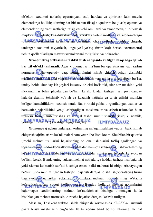  
 
ob’ektni, xodimni tanlash; operatsiyani usul, harakat va qimirlash kabi mayda 
elementlarga bo‘lish; ularning har biri uchun fiksaj nuqtalarini belgilash; operatsiya 
elementlarining vaqt sarflariga ta’sir etuvchi omillarni va xronometrajni o‘tkazish 
miqdorini aniqlash; kuzatish davomida kerakli shart-sharoitlarni va xronometrajni 
to‘xtovsiz o‘tkazishni ta’minlashga qaratilgan chora-tadbirlarni ishlab chiqish; 
tanlangan xodimni tayyorlash, unga yo‘l-yo‘riq (instruktaj) berish; xronometraj 
uchun qo‘llaniladigan maxsus xronokartani to‘lg‘izish va hokazolar. 
Xronometraj o‘tkazishni tashkil etish natijasida kutilgan maqsadga qarab 
har xil ob’ekt tanlanadi. Agar xronometraj ma’lum bir operatsiyani vaqt sarfini 
normalashtirish, operativ vaqt normativlarini ishlab chiqish uchun dastlabki 
ma’lumotlarni olish yoki vaqt normasini hisoblash maqsadida o‘tkaziladigan bo‘lsa, 
unday holda shunday ish joylari kuzatuv ob’ekti bo‘ladiki, ular soz mashina yoki 
mexanizmlar bilan jihozlangan bo‘lishi kerak. Undan tashqari, ish joyi qanday 
halatda ekanini tekshirib ko‘rish va kuzatish natijalariga ta’sir qilishi mumkin 
bo‘lgan kamchiliklarni tuzatish kerak. Bu, birinchi galda, o‘rganiladigan usullar va 
harakatlar bajarilishini yengillashtiradigan moslamalar va asbob-uskunalar bilan 
uzluksiz ta’minlanib turishga va normal tashqi muhit sharoiti (issiqlik, namlik, 
yoritilganlik va h.k.) yaratilganligiga bog‘liq. 
Xronometraj uchun tanlangan xodimning nafaqat malakasi yuqori, balki ishlab 
chiqarish tajribalari va ko‘nikmalari ham yetarli bo‘lishi lozim. Shu bilan bir qatorda 
ijrochi mehnat usullarini bajarishning oqilona uslublarini to‘liq egallangan va 
topshiriqlarni miqdor ko‘rsatkichlari jihatidan ham o‘z ixtisosidagi ishlovchilarning 
ko‘pchilik qismiga nisbatan yuqoriroq darajada muntazam bajarib kelayotgan 
bo‘lishi kerak. Bunda uning yuksak mehnat natijalariga haddan tashqari ish bajarish 
yoki xizmat ko‘rsatish sur’ati hisobiga emas, balki mahorat hisobiga erishayotgan 
bo‘lishi juda muhim. Undan tashqari, bajarish darajasi o‘sha ish(operatsiya) turini 
bajarayotgan uchastka yoki sex xodimlari mehnat normalarining o‘rtacha 
ko‘rsatkichlaridan yuqori bo‘lishi zarur. Bunday hollarda mehnat normalarini 
bajarmagan xodimlarning mehnat ko‘rsatkichlari hisobga olinmagan holda 
hisoblangan mehnat normasini o‘rtacha bajarish darajasi ko‘zda tutilgan. 
Masalan, Toshkent traktor ishlab chiqarish korxonasida “T-28X-4” rusumli 
paxta terish mashinasini yig‘ishda 10 ta xodim band bo‘lib, ularning mehnat 
