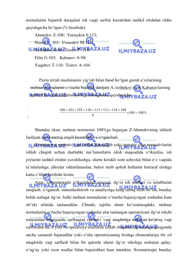  
 
normalarini bajarish darajalari ish vaqti sarfini kuzatishni tashkil etishdan oldin 
quyidagicha bo‘lgan (% hisobida): 
Ahmedov Z-108;  Yurtaykin S-113; 
Nosov F.-101;  Usmonov M-111; 
/ozibekov A-96;  Gusev P- 114; 
Filin G-103;   Kabanov A-98; 
Yaqubov T-110;  Toirov A-104. 
 
Paxta terish mashinasini yig‘ish bilan band bo‘lgan guruh a’zolarining 
mehnat normalarini o‘rtacha bajarish darajasi A./ozibekov va A.Kabanovlarning 
mehnat ko‘rsatkichlarini hisobga olmaganda, quyidagicha: 
 
108
101
103
110
113
111
114
104
8
100
108%








х
 
 
Shunday ekan, mehnat normasini 108%ga bajargan Z.Ahmedovning ishlash 
faoliyati xronometraj orqali kuzatiladi va o‘rganiladi. 
Xronometraj operativ vaqt sarfini normalash yoki operativ vaqt normativlarini 
ishlab chiqish uchun dastlabki ma’lumotlarni olish maqsadida o‘tkazilsa, ish 
joylarini tashkil etishni yaxshilashga, ularni kerakli xom ashyolar bilan o‘z vaqtida 
ta’minlashga, jihozlar ishlatilmasdan, bekor turib qolish hollarini bartaraf etishga 
katta e’tibor berilishi lozim. 
Agar, xronometrajni o‘tkazishdan maqsad, ilg‘or ish usullari va uslublarini 
aniqlash, o‘rganish, umumlashtirish va amaliyotga keng tatbiq etish bo‘lsa, bunday 
holda nafaqat ilg‘or, balki mehnat normalarini o‘rtacha bajarayotgan xodimlar ham 
ob’ekt sifatida tanlanadilar. Chunki, tajriba shuni ko‘rsatmoqdaki, mehnat 
normalarini o‘rtacha bajarayotgan xodimlar ular tanlangan operatsiyani ilg‘or ishchi 
tomonidan bajarganda sarflangan operativ vaqt miqdoriga nisbatan ko‘proq vaqt 
sarflasalar-da, u yoki bu operatsiya usullarini ishlab chiqarish ilg‘orlariga qaraganda 
ancha samarali bajaradilar yoki o‘sha operatsiyaning boshqa elementlariga bir xil 
miqdorda vaqt sarflash bilan bir qatorda ularni ilg‘or ishchiga nisbatan qulay, 
o‘ng‘ay yoki oson usullar bilan bajarishlari ham mumkin. Xronmetrajni bunday 
