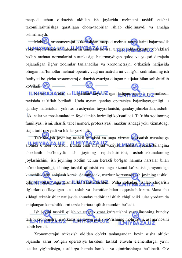  
 
maqsad uchun o‘tkazish oldidan ish joylarida mehnatni tashkil etishni 
takomillashtirishga qaratilgan chora-tadbirlar ishlab chiqilmaydi va amalga 
oshirilmaydi. 
Mobodo, xronometrajni o‘tkazishdan maqsad mehnat normalarini bajarmaslik 
yoki yuqori bajarish sabablarini aniqlash bo‘lsa, unday holda kuzatuv ob’ektlari 
bo‘lib mehnat normalarini surunkasiga bajarmaydigan qoloq va yuqori darajada 
bajaradigan ilg‘or xodimlar tanlanadilar va xronometrajni o‘tkazish natijasida 
olingan ma’lumotlar mehnat-operativ vaqt normativlarini va ilg‘or xodimlarning ish 
faoliyati bo‘yicha xronometraj o‘tkazish evaziga olingan natijalar bilan solishtirilib 
ko‘riladi. 
Kuzatish ob’ekti tanlangandan keyin o‘rganiladigan operatsiya mufassal 
ravishda ta’riflab beriladi. Unda aynan qanday operatsiya bajarilayotganligi, u 
qanday materialdan yoki xom ashyodan tayyorlanishi, qanday jihozlardan, asbob-
uskunalar va moslamalardan foydalanish lozimligi ko‘rsatiladi. Ta’rifda xodimning 
familiyasi, ismi, sharifi, tabel nomeri, professiyasi, mazkur ishdagi yoki xizmatdagi 
staji, tarif razryadi va h.k.lar yoziladi. 
Ta’rifda ish joyining tashkil qilinishi va unga xizmat ko‘rsatish masalasiga 
alohida e’tibor beriladi. Bunda endi mavjud vaziyatni, holatni yozish bilangina 
cheklanib 
bo‘lmaydi: 
ish 
joyining 
rejalashtirilishi, 
asbob-uskunalarning 
joylashishini, ish joyining xodim uchun kerakli bo‘lgan hamma narsalar bilan 
ta’minlanganligi, ishning tashkil qilinishi va unga xizmat ko‘rsatish jarayonidagi 
kamchiliklarni aniqlash kerak. Shuningdek, mazkur korxonada ish joyining tashkil 
qilinishi bilan unga xizmat ko‘rsatish tartibini o‘sha sohadagi ishlab chiqarish 
ilg‘orlari qo‘llayotgan usul, uslub va sharoitlar bilan taqqoslash lozim. Mana shu 
xildagi tekshirishlar natijasida shunday tadbirlar ishlab chiqiladiki, ular yordamida 
aniqlangan kamchiliklarni tezda bartaraf qilish mumkin bo‘ladi. 
Ish joyini tashkil qilish va unga xizmat ko‘rsatishni yaxshilashning bunday 
tartibi xronometrajni o‘tkazishga tayyorgarlik ko‘rishning mohiyatini, asl ma’nosini 
ochib beradi. 
Xronometrajni o‘tkazish oldidan ob’ekt tanlangandan keyin o‘sha ob’ekt 
bajarishi zarur bo‘lgan operatsiya tarkibini tashkil etuvchi elementlarga, ya’ni 
usullar yig‘indisiga, usullarga hamda harakat va qimirlashlarga bo‘linadi. O‘z 
