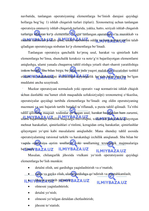  
 
navbatida, tanlangan operatsiyaning elementlarga bo‘linish darajasi quyidagi 
hollarga bog‘liq: 1) ishlab chiqarish turlari (tiplari). Xronometraj uchun tanlangan 
operatsiya ommaviy ishlab chiqarish turlarida, yakka, hatto, seriyali ishlab chiqarish 
turlariga nisbatan ko‘p elementlar; 2) agar tanlangan operatsiya o‘ta murakkab va 
mehnat sarfini ko‘p talab qilsa, unday operatsiya oddiy va kam mehnat sarfini talab 
qiladigan operatsiyaga nisbatan ko‘p elementlarga bo‘linadi. 
Tanlangan operatsiya qanchalik ko‘proq usul, harakat va qimirlash kabi 
elementlarga bo‘linsa, shunchalik keraksiz va noto‘g‘ri bajarilayotgan elementlarni 
aniqlashga, ularni yanada chuqurroq tahlil etishga yetarli shart-sharoit yaratilishiga 
imkon beradi. Shu bilan birga, bu jarayon juda yuqori malakaviy kuzatishni tashkil 
etishni va xronometrajni o‘tkazishga tayyorgarlik ko‘rish bilan bog‘liq bo‘lgan 
muddatni ancha uzaytiradi. 
Mazkur operatsiyani normalash yoki operativ vaqt normativini ishlab chiqish 
uchun dastlabki ma’lumot olish maqsadida uzluksiz(yalpi) xronometraj o‘tkazilsa, 
operatsiyalar quyidagi tartibda elementlarga bo‘linadi: eng oldin operatsiyaning 
mazmuni va uni bajarish tartibi batafsil ta’riflanadi, u puxta tahlil qilinadi. Ta’rifni 
tahlil qilishdan maqsad: xodimlar qo‘llagan usul, harakat haqiqatdan ham zarurmi, 
ularni bajarishdagi izchillik maqsadga muvofiqmi, xodim ish jarayonida qilayotgan 
mehnat harakatlari, qimirlashlari o‘rinlimi, keragidan ortiq harakatlar, qimirlashlar 
qilayotgani yo‘qmi kabi masalalarni aniqlashdir. Mana shunday tahlil asosida 
operatsiyalarning ratsional tarkibi va harakatdagi izchillik aniqlanadi. Shu bilan bir 
vaqtda operatsiya ayrim usullarga yoki usullarning texnologik majmualariga 
bo‘linadi. 
Masalan, chilangarlik jihozida vtulkani yo‘nish operatsiyasini quyidagi 
elementlarga bo‘lish mumkin: 
 
detalni olish, uni gardishga yaqinlashtirish va o‘rnatish; 
 
xalqa va gayka olish, ularni gardishga qo‘ndirish va mustahkamlash; 
 
jihozni yurgizib yuborish; 
 
olmosni yaqinlashtirish; 
 
detalni yo‘nish; 
 
olmosni yo‘nilgan detaldan chetlashtirish; 
 
jihozni to‘xtatish; 
