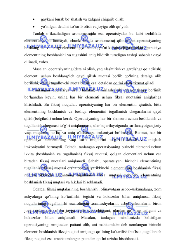  
 
 
gaykani burab bo‘shatish va xalqani chiqarib olish; 
 
yo‘nilgan detalni ko‘tarib olish va joyiga olib qo‘yish. 
Tanlab o‘tkaziladigan xronometrajda esa operatsiyalar bu kabi izchilikda 
elementlarga bo‘linmaydi, chunki bunda xronometraj qilinadigan operatsiyaning 
boshlang‘ich va oxirgi elementi qayd etiladi, ya’ni kuzatuvchiga mazkur operatsiya 
elementining boshlanishi va tugashini aniq bildirib turadigan tashqi sabablar qayd 
qilinadi, xolos. 
Masalan, operatsiyaning (detalni olish, yaqinlashtirish va gardishga qo‘ndirish) 
elementi uchun boshlang‘ich qayd qilish nuqtasi bo‘lib qo‘lning detalga olib 
borilishi, oxirgi tugallovchi nuqta bo‘lib esa, detaldan qo‘lni olish xizmat qiladi. 
Tanlangan operatsiya usul, harakat, qimirlash kabi elementlarga bo‘linib 
bo‘lgandan keyin, uning har bir elementi uchun fiksaj nuqtasini aniqlashga 
kirishiladi. Bu fiksaj nuqtalar, operatsiyaning har bir elementini ajratish, bitta 
elementining boshlanish va boshqa elementini tugallanish chegaralarini qayd 
qilish(belgilash) uchun kerak. Operatsiyaning har bir elementi uchun boshlanish va 
tugallanish chegarasi to‘g‘ri aniqlanmasa, ular bajarilayotganda sarflanayotgan joriy 
vaqt miqdorini to‘liq va aniq o‘lchashga imkoniyat bo‘lmaydi. Bu esa, har bir 
operatsiya elementining vaqt sarfi miqdorini to‘g‘ri o‘lchash va aniqlash 
imkoniyatini bermaydi. Odatda, tanlangan operatsiyaning birinchi elementi uchun 
ikkita (boshlanish va tugallanish) fiksaj nuqtasi, qolgan elementlari uchun esa 
bittadan fiksaj nuqtalari aniqlanadi. Sababi, operatsiyani birinchi elementining 
tugallanish fiksaj nuqtasi o‘sha operatsiya ikkinchi elementining boshlanish fiksaj 
nuqtasi, ikkinchi elemntning tugallanish fiksaj nuqtasi, uchinchi elementning 
boshlanish fiksaj nuqtasi va h.k.lari hisoblanadi.  
Odatda, fiksaj nuqtalarining boshlanishi, olinayotgan asbob-uskunalarga, xom 
ashyolarga qo‘lning ko‘tarilishi, tegishi va hokazolar bilan aniqlansa, fiksaj 
nuqtalarining tugallanishi esa olingan xom ashyolarni, asbob-uskunalarni biron 
joyga qo‘yganda, o‘sha joyga tegib ovoz chiqqani, ulardan qo‘lning uzilgani va 
hokazolar 
bilan 
aniqlanadi. 
Masalan, 
tanlagan 
misolimizda 
keltirilgan 
operatsiyaning, «mijozdan pattani olib, uni mahkamlab» deb nomlangan birinchi 
elementi boshlanish fiksaj nuqtasi «mijozga qo‘lning ko‘tarilishi bo‘lsa», tugallanish 
fiksaj nuqtasi esa «mahkamlangan pattadan qo‘lni uzish» hisoblanadi. 
