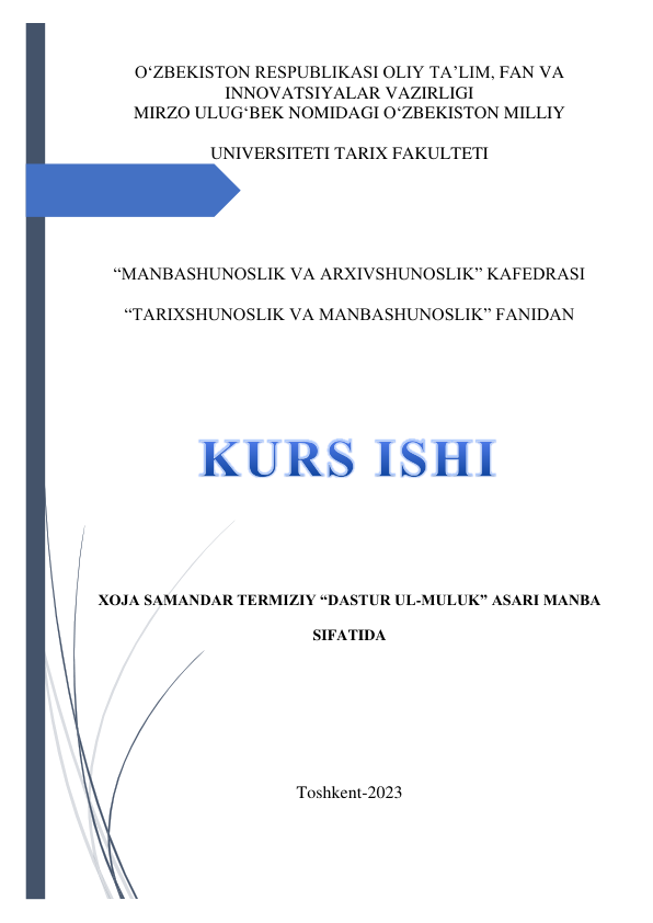  
O‘ZBEKISTON RESPUBLIKASI OLIY TA’LIM, FAN VA 
INNOVATSIYALAR VAZIRLIGI 
MIRZO ULUG‘BEK NOMIDAGI O‘ZBEKISTON MILLIY 
UNIVERSITETI TARIX FAKULTETI 
 
 
“MANBASHUNOSLIK VA ARXIVSHUNOSLIK” KAFEDRASI 
“TARIXSHUNOSLIK VA MANBASHUNOSLIK” FANIDAN  
 
 
 
XOJA SAMANDAR TERMIZIY “DASTUR UL-MULUK” ASARI MANBA 
SIFATIDA 
 
 
 
Toshkent-2023 
 
