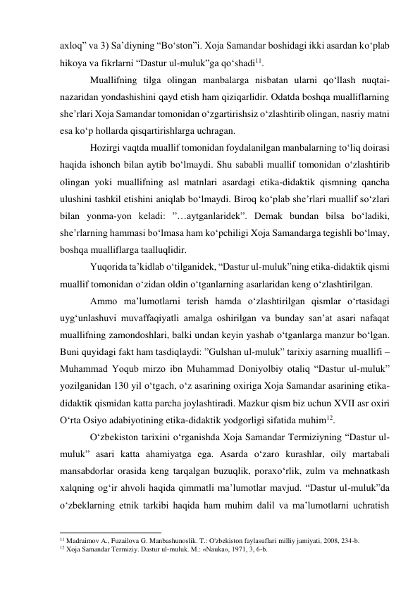 axloq” va 3) Sa’diyning “Bo‘ston”i. Xoja Samandar boshidagi ikki asardan ko‘plab 
hikoya va fikrlarni “Dastur ul-muluk”ga qo‘shadi11. 
Muallifning tilga olingan manbalarga nisbatan ularni qo‘llash nuqtai-
nazaridan yondashishini qayd etish ham qiziqarlidir. Odatda boshqa mualliflarning 
she’rlari Xoja Samandar tomonidan o‘zgartirishsiz o‘zlashtirib olingan, nasriy matni 
esa ko‘p hollarda qisqartirishlarga uchragan. 
Hozirgi vaqtda muallif tomonidan foydalanilgan manbalarning to‘liq doirasi 
haqida ishonch bilan aytib bo‘lmaydi. Shu sababli muallif tomonidan o‘zlashtirib 
olingan yoki muallifning asl matnlari asardagi etika-didaktik qismning qancha 
ulushini tashkil etishini aniqlab bo‘lmaydi. Biroq ko‘plab she’rlari muallif so‘zlari 
bilan yonma-yon keladi: ”…aytganlaridek”. Demak bundan bilsa bo‘ladiki, 
she’rlarning hammasi bo‘lmasa ham ko‘pchiligi Xoja Samandarga tegishli bo‘lmay, 
boshqa mualliflarga taalluqlidir. 
Yuqorida ta’kidlab o‘tilganidek, “Dastur ul-muluk”ning etika-didaktik qismi 
muallif tomonidan o‘zidan oldin o‘tganlarning asarlaridan keng o‘zlashtirilgan. 
Ammo ma’lumotlarni terish hamda o‘zlashtirilgan qismlar o‘rtasidagi 
uyg‘unlashuvi muvaffaqiyatli amalga oshirilgan va bunday san’at asari nafaqat 
muallifning zamondoshlari, balki undan keyin yashab o‘tganlarga manzur bo‘lgan. 
Buni quyidagi fakt ham tasdiqlaydi: ”Gulshan ul-muluk” tarixiy asarning muallifi – 
Muhammad Yoqub mirzo ibn Muhammad Doniyolbiy otaliq “Dastur ul-muluk” 
yozilganidan 130 yil o‘tgach, o‘z asarining oxiriga Xoja Samandar asarining etika- 
didaktik qismidan katta parcha joylashtiradi. Mazkur qism biz uchun XVII asr oxiri 
O‘rta Osiyo adabiyotining etika-didaktik yodgorligi sifatida muhim12. 
O‘zbekiston tarixini o‘rganishda Xoja Samandar Termiziyning “Dastur ul-
muluk” asari katta ahamiyatga ega. Asarda o‘zaro kurashlar, oily martabali 
mansabdorlar orasida keng tarqalgan buzuqlik, poraxo‘rlik, zulm va mehnatkash 
xalqning og‘ir ahvoli haqida qimmatli ma’lumotlar mavjud. “Dastur ul-muluk”da 
o‘zbeklarning etnik tarkibi haqida ham muhim dalil va ma’lumotlarni uchratish 
                                                           
11 Madraimov A., Fuzailova G. Manbashunoslik. T.: O'zbekiston faylasuflari milliy jamiyati, 2008, 234-b.  
12 Xoja Samandar Termiziy. Dastur ul-muluk. M.: «Nauka», 1971, 3, 6-b. 
