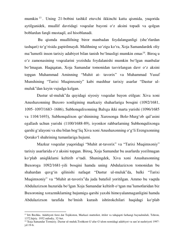 mumkin 13 . Uning 21-bobini tashkil etuvchi ikkinchi katta qismida, yuqorida 
aytilganidek, muallif davridagi voqealar bayoni o‘z aksini topadi va qolgan 
boblardan farqli mustaqil, asl hisoblanadi. 
 Bu qismda muallifning biror manbadan foydalanganligi (she’rlardan 
tashqari) to‘g‘risida gapirilmaydi. Malihning so‘ziga ko‘ra, Xoja Samandardek oliy 
ma’lumotli inson tarixiy adabiyot bilan tanish bo‘lmasligi mumkin emas14. Biroq u 
o‘z zamonasining voqealarini yozishda foydalanishi mumkin bo‘lgan manbalar 
bo‘lmagan. Haqiqatan, Xoja Samandar tomonidan tasvirlangan davr o‘z aksini 
topgan Muhammad Aminning “Muhit at- tavorix” va Muhammad Yusuf 
Munshining “Tarixi Muqimxoniy” kabi mashhur tarixiy asarlar “Dastur ul-
muluk”dan keyin vujudga kelgan. 
Dastur ul-muluk”da quyidagi siyosiy voqealar bayon etilgan: Xiva xoni 
Anushaxonning Buxoro xonligining markaziy shaharlariga bosqini (1092/1681, 
1095–1097/1683–1686), Subhonqulixonning Balxga ikki marta yurishi (1096/1685 
va 1104/1693), Subhonqulixon qo‘shinining Xurosonga Bolo-Murg‘ob qal’asini 
egallash uchun yurishi (1100/1688-89), isyonkor rahbarlarning Subhonqulixonga 
qarshi g‘alayoni va shu bilan bog‘liq Xiva xoni Anushaxonning o‘g‘li Erengxonning 
Qorako‘l shahrining tumanlariga hujumi.  
Mazkur voqealar yuqoridagi “Muhit at-tavorix” va “Tarixi Muqimxoniy” 
tarixiy asarlarida o‘z aksini topgan. Biroq, Xoja Samandar bu asarlarda yozilmagan 
ko‘plab aniqliklarni keltirib o‘tadi. Shuningdek, Xiva xoni Anushaxonning 
Buxoroga 1092/1681-yili bosqini hamda uning Abdulazizxon tomonidan bu 
shahardan quvg‘in qilinishi nafaqat “Dastur ul-muluk”da, balki “Tarixi 
Muqimxoniy” va “Muhit at-tavorix”da juda batafsil yoritilgan. Ammo bu vaqtda 
Abdulazizxon huzurida bo‘lgan Xoja Samandar keltirib o‘tgan ma’lumotlaridan biz 
Buxoroning xorazmiklarning hujumiga qarshi yaxshi himoyalanmaganligini hamda 
Abdulazizxon 
tarafida 
bo‘lmish 
kurash 
ishtirokchilari 
haqidagi 
ko‘plab 
                                                           
13 Irti Bechka. Adabiyoti forsi dat Tojikiston, Markazi muttoliot, ittilot va tahqiqoti farhangi baynalmilali, Tehron, 
1372.hijriy. 1952 milodiy, 32-bet.  
14 Xoja Samandar Termiziy. Dastur ul-muluk.Toshkent G‘afur G‘ulom nomidagi adabiyot va san’at nashriyoti 1997-
yil 19-b.  
