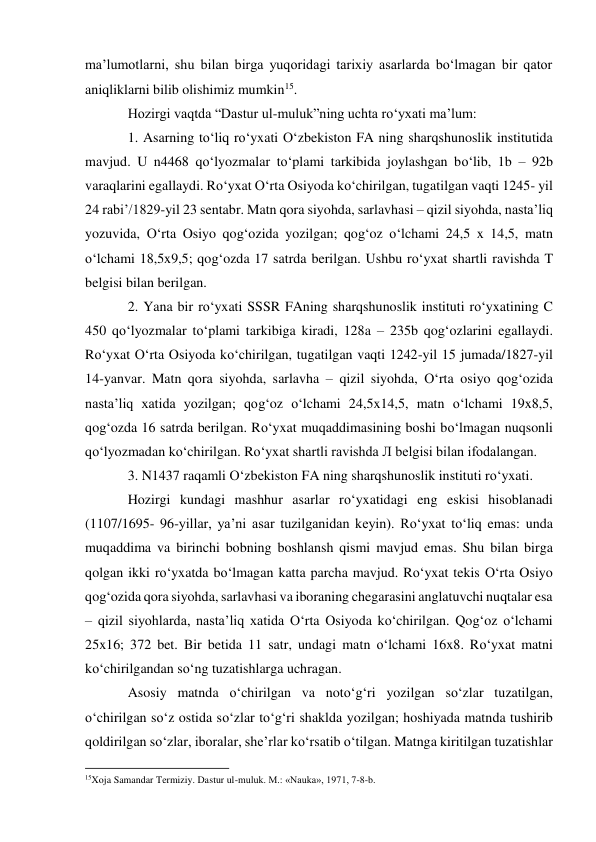 ma’lumotlarni, shu bilan birga yuqoridagi tarixiy asarlarda bo‘lmagan bir qator 
aniqliklarni bilib olishimiz mumkin15. 
Hozirgi vaqtda “Dastur ul-muluk”ning uchta ro‘yxati ma’lum: 
1. Asarning to‘liq ro‘yxati O‘zbekiston FA ning sharqshunoslik institutida 
mavjud. U n4468 qo‘lyozmalar to‘plami tarkibida joylashgan bo‘lib, 1b – 92b 
varaqlarini egallaydi. Ro‘yxat O‘rta Osiyoda ko‘chirilgan, tugatilgan vaqti 1245- yil 
24 rabi’/1829-yil 23 sentabr. Matn qora siyohda, sarlavhasi – qizil siyohda, nasta’liq 
yozuvida, O‘rta Osiyo qog‘ozida yozilgan; qog‘oz o‘lchami 24,5 x 14,5, matn 
o‘lchami 18,5x9,5; qog‘ozda 17 satrda berilgan. Ushbu ro‘yxat shartli ravishda T 
belgisi bilan berilgan. 
2. Yana bir ro‘yxati SSSR FAning sharqshunoslik instituti ro‘yxatining C 
450 qo‘lyozmalar to‘plami tarkibiga kiradi, 128a – 235b qog‘ozlarini egallaydi. 
Ro‘yxat O‘rta Osiyoda ko‘chirilgan, tugatilgan vaqti 1242-yil 15 jumada/1827-yil 
14-yanvar. Matn qora siyohda, sarlavha – qizil siyohda, O‘rta osiyo qog‘ozida 
nasta’liq xatida yozilgan; qog‘oz o‘lchami 24,5x14,5, matn o‘lchami 19x8,5, 
qog‘ozda 16 satrda berilgan. Ro‘yxat muqaddimasining boshi bo‘lmagan nuqsonli 
qo‘lyozmadan ko‘chirilgan. Ro‘yxat shartli ravishda Л belgisi bilan ifodalangan. 
3. N1437 raqamli O‘zbekiston FA ning sharqshunoslik instituti ro‘yxati. 
Hozirgi kundagi mashhur asarlar ro‘yxatidagi eng eskisi hisoblanadi 
(1107/1695- 96-yillar, ya’ni asar tuzilganidan keyin). Ro‘yxat to‘liq emas: unda 
muqaddima va birinchi bobning boshlansh qismi mavjud emas. Shu bilan birga 
qolgan ikki ro‘yxatda bo‘lmagan katta parcha mavjud. Ro‘yxat tekis O‘rta Osiyo 
qog‘ozida qora siyohda, sarlavhasi va iboraning chegarasini anglatuvchi nuqtalar esa 
– qizil siyohlarda, nasta’liq xatida O‘rta Osiyoda ko‘chirilgan. Qog‘oz o‘lchami 
25x16; 372 bet. Bir betida 11 satr, undagi matn o‘lchami 16x8. Ro‘yxat matni 
ko‘chirilgandan so‘ng tuzatishlarga uchragan.  
Asosiy matnda o‘chirilgan va noto‘g‘ri yozilgan so‘zlar tuzatilgan, 
o‘chirilgan so‘z ostida so‘zlar to‘g‘ri shaklda yozilgan; hoshiyada matnda tushirib 
qoldirilgan so‘zlar, iboralar, she’rlar ko‘rsatib o‘tilgan. Matnga kiritilgan tuzatishlar 
                                                           
15Xoja Samandar Termiziy. Dastur ul-muluk. M.: «Nauka», 1971, 7-8-b.   
