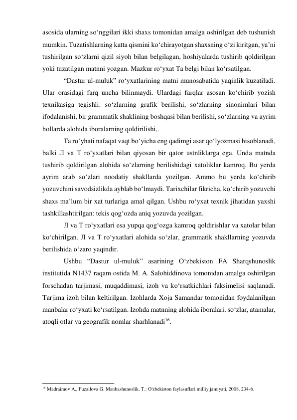 asosida ularning so‘nggilari ikki shaxs tomonidan amalga oshirilgan deb tushunish 
mumkin. Tuzatishlarning katta qismini ko‘chirayotgan shaxsning o‘zi kiritgan, ya’ni 
tushirilgan so‘zlarni qizil siyoh bilan belgilagan, hoshiyalarda tushirib qoldirilgan 
yoki tuzatilgan matnni yozgan. Mazkur ro‘yxat Ta belgi bilan ko‘rsatilgan. 
“Dastur ul-muluk” ro‘yxatlarining matni munosabatida yaqinlik kuzatiladi. 
Ular orasidagi farq uncha bilinmaydi. Ulardagi farqlar asosan ko‘chirib yozish 
texnikasiga tegishli: so‘zlarning grafik berilishi, so‘zlarning sinonimlari bilan 
ifodalanishi, bir grammatik shaklining boshqasi bilan berilishi, so‘zlarning va ayrim 
hollarda alohida iboralarning qoldirilishi,. 
Ta ro‘yhati nafaqat vaqt bo‘yicha eng qadimgi asar qo‘lyozmasi hisoblanadi, 
balki Л va T ro‘yxatlari bilan qiyosan bir qator ustnliklarga ega. Unda matnda 
tushirib qoldirilgan alohida so‘zlarning berilishidagi xatoliklar kamroq. Bu yerda 
ayrim arab so‘zlari noodatiy shakllarda yozilgan. Ammo bu yerda ko‘chirib 
yozuvchini savodsizlikda ayblab bo‘lmaydi. Tarixchilar fikricha, ko‘chirib yozuvchi 
shaxs ma’lum bir xat turlariga amal qilgan. Ushbu ro‘yxat texnik jihatidan yaxshi 
tashkillashtirilgan: tekis qog‘ozda aniq yozuvda yozilgan. 
Л va T ro‘yxatlari esa yupqa qog‘ozga kamroq qoldirishlar va xatolar bilan 
ko‘chirilgan. Л va T ro‘yxatlari alohida so‘zlar, grammatik shakllarning yozuvda 
berilishida o‘zaro yaqindir. 
Ushbu “Dastur ul-muluk” asarining O‘zbekiston FA Sharqshunoslik 
institutida N1437 raqam ostida M. A. Salohiddinova tomonidan amalga oshirilgan 
forschadan tarjimasi, muqaddimasi, izoh va ko‘rsatkichlari faksimelisi saqlanadi. 
Tarjima izoh bilan keltirilgan. Izohlarda Xoja Samandar tomonidan foydalanilgan 
manbalar ro‘yxati ko‘rsatilgan. Izohda matnning alohida iboralari, so‘zlar, atamalar, 
atoqli otlar va geografik nomlar sharhlanadi16. 
 
 
 
                                                           
16 Madraimov A., Fuzailova G. Manbashunoslik. T.: O'zbekiston faylasuflari milliy jamiyati, 2008, 234-b.  
