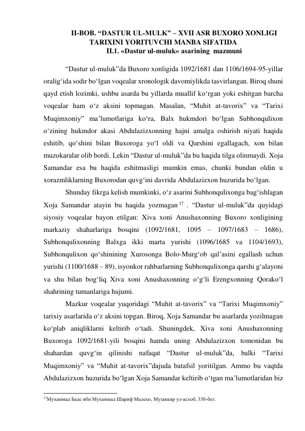 II-BOB. “DASTUR UL-MULK” – XVII ASR BUXORO XONLIGI 
TARIXINI YORITUVCHI MANBA SIFATIDA 
II.1. «Dastur ul-muluk» asarining  mazmuni 
 
“Dastur ul-muluk”da Buxoro xonligida 1092/1681 dan 1106/1694-95-yillar 
oralig‘ida sodir bo‘lgan voqealar xronologik davomiylikda tasvirlangan. Biroq shuni 
qayd etish lozimki, ushbu asarda bu yillarda muallif ko‘rgan yoki eshitgan barcha 
voqealar ham o‘z aksini topmagan. Masalan, “Muhit at-tavorix” va “Tarixi 
Muqimxoniy” ma’lumotlariga ko‘ra, Balx hukmdori bo‘lgan Subhonqulixon 
o‘zining hukmdor akasi Abdulazizxonning hajni amalga oshirish niyati haqida 
eshitib, qo‘shini bilan Buxoroga yo‘l oldi va Qarshini egallagach, xon bilan 
muzokaralar olib bordi. Lekin “Dastur ul-muluk”da bu haqida tilga olinmaydi. Xoja 
Samandar esa bu haqida eshitmasligi mumkin emas, chunki bundan oldin u 
xorazmliklarning Buxorodan quvg‘ini davrida Abdulazizxon huzurida bo‘lgan. 
Shunday fikrga kelish mumkinki, o‘z asarini Subhonqulixonga bag‘ishlagan 
Xoja Samandar atayin bu haqida yozmagan 17  . “Dastur ul-muluk”da quyidagi 
siyosiy voqealar bayon etilgan: Xiva xoni Anushaxonning Buxoro xonligining 
markaziy shaharlariga bosqini (1092/1681, 1095 – 1097/1683 – 1686), 
Subhonqulixonning Balxga ikki marta yurishi (1096/1685 va 1104/1693), 
Subhonqulixon qo‘shinining Xurosonga Bolo-Murg‘ob qal’asini egallash uchun 
yurishi (1100/1688 – 89), isyonkor rahbarlarning Subhonqulixonga qarshi g‘alayoni 
va shu bilan bog‘liq Xiva xoni Anushaxonning o‘g‘li Erengxonning Qorako‘l 
shahrining tumanlariga hujumi.  
Mazkur voqealar yuqoridagi “Muhit at-tavorix” va “Tarixi Muqimxoniy” 
tarixiy asarlarida o‘z aksini topgan. Biroq, Xoja Samandar bu asarlarda yozilmagan 
ko‘plab aniqliklarni keltirib o‘tadi. Shuningdek, Xiva xoni Anushaxonning 
Buxoroga 1092/1681-yili bosqini hamda uning Abdulazizxon tomonidan bu 
shahardan quvg‘in qilinishi nafaqat “Dastur ul-muluk”da, balki “Tarixi 
Muqimxoniy” va “Muhit at-tavorix”dajuda batafsil yoritilgan. Ammo bu vaqtda 
Abdulazizxon huzurida bo‘lgan Xoja Samandar keltirib o‘tgan ma’lumotlaridan biz 
                                                           
17Мухаммад Баде ибн Мухаммад Шариф Малехо, Музаккир ул-асхоб, 330-бет. 
