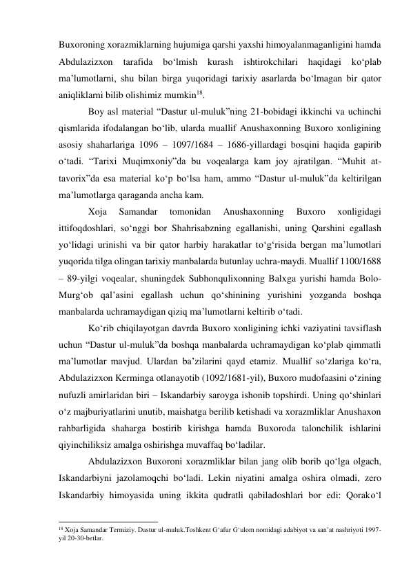 Buxoroning xorazmiklarning hujumiga qarshi yaxshi himoyalanmaganligini hamda 
Abdulazizxon 
tarafida 
bo‘lmish 
kurash 
ishtirokchilari 
haqidagi 
ko‘plab 
ma’lumotlarni, shu bilan birga yuqoridagi tarixiy asarlarda bo‘lmagan bir qator 
aniqliklarni bilib olishimiz mumkin18. 
Boy asl material “Dastur ul-muluk”ning 21-bobidagi ikkinchi va uchinchi 
qismlarida ifodalangan bo‘lib, ularda muallif Anushaxonning Buxoro xonligining 
asosiy shaharlariga 1096 – 1097/1684 – 1686-yillardagi bosqini haqida gapirib 
o‘tadi. “Tarixi Muqimxoniy”da bu voqealarga kam joy ajratilgan. “Muhit at- 
tavorix”da esa material ko‘p bo‘lsa ham, ammo “Dastur ul-muluk”da keltirilgan 
ma’lumotlarga qaraganda ancha kam.  
Xoja 
Samandar 
tomonidan 
Anushaxonning 
Buxoro 
xonligidagi 
ittifoqdoshlari, so‘nggi bor Shahrisabzning egallanishi, uning Qarshini egallash 
yo‘lidagi urinishi va bir qator harbiy harakatlar to‘g‘risida bergan ma’lumotlari 
yuqorida tilga olingan tarixiy manbalarda butunlay uchra-maydi. Muallif 1100/1688 
– 89-yilgi voqealar, shuningdek Subhonqulixonning Balxga yurishi hamda Bolo-
Murg‘ob qal’asini egallash uchun qo‘shinining yurishini yozganda boshqa 
manbalarda uchramaydigan qiziq ma’lumotlarni keltirib o‘tadi. 
Ko‘rib chiqilayotgan davrda Buxoro xonligining ichki vaziyatini tavsiflash 
uchun “Dastur ul-muluk”da boshqa manbalarda uchramaydigan ko‘plab qimmatli 
ma’lumotlar mavjud. Ulardan ba’zilarini qayd etamiz. Muallif so‘zlariga ko‘ra, 
Abdulazizxon Kerminga otlanayotib (1092/1681-yil), Buxoro mudofaasini o‘zining 
nufuzli amirlaridan biri – Iskandarbiy saroyga ishonib topshirdi. Uning qo‘shinlari 
o‘z majburiyatlarini unutib, maishatga berilib ketishadi va xorazmliklar Anushaxon 
rahbarligida shaharga bostirib kirishga hamda Buxoroda talonchilik ishlarini 
qiyinchiliksiz amalga oshirishga muvaffaq bo‘ladilar.  
Abdulazizxon Buxoroni xorazmliklar bilan jang olib borib qo‘lga olgach, 
Iskandarbiyni jazolamoqchi bo‘ladi. Lekin niyatini amalga oshira olmadi, zero 
Iskandarbiy himoyasida uning ikkita qudratli qabiladoshlari bor edi: Qorako‘l 
                                                           
18 Xoja Samandar Termiziy. Dastur ul-muluk.Toshkent G‘afur G‘ulom nomidagi adabiyot va san’at nashriyoti 1997-
yil 20-30-betlar.  
