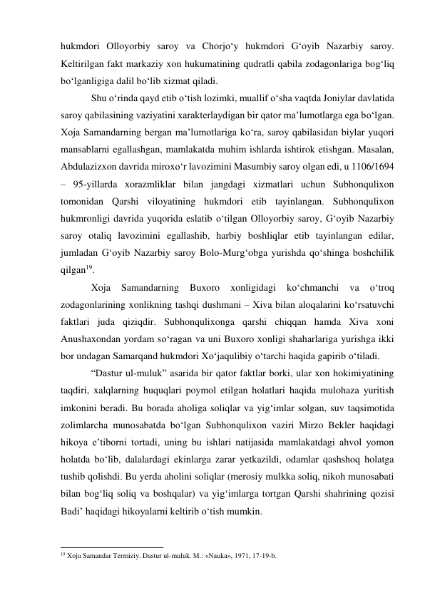 hukmdori Olloyorbiy saroy va Chorjo‘y hukmdori G‘oyib Nazarbiy saroy. 
Keltirilgan fakt markaziy xon hukumatining qudratli qabila zodagonlariga bog‘liq 
bo‘lganligiga dalil bo‘lib xizmat qiladi. 
Shu o‘rinda qayd etib o‘tish lozimki, muallif o‘sha vaqtda Joniylar davlatida 
saroy qabilasining vaziyatini xarakterlaydigan bir qator ma’lumotlarga ega bo‘lgan. 
Xoja Samandarning bergan ma’lumotlariga ko‘ra, saroy qabilasidan biylar yuqori 
mansablarni egallashgan, mamlakatda muhim ishlarda ishtirok etishgan. Masalan, 
Abdulazizxon davrida miroxo‘r lavozimini Masumbiy saroy olgan edi, u 1106/1694 
– 95-yillarda xorazmliklar bilan jangdagi xizmatlari uchun Subhonqulixon 
tomonidan Qarshi viloyatining hukmdori etib tayinlangan. Subhonqulixon 
hukmronligi davrida yuqorida eslatib o‘tilgan Olloyorbiy saroy, G‘oyib Nazarbiy 
saroy otaliq lavozimini egallashib, harbiy boshliqlar etib tayinlangan edilar, 
jumladan G‘oyib Nazarbiy saroy Bolo-Murg‘obga yurishda qo‘shinga boshchilik 
qilgan19. 
Xoja 
Samandarning 
Buxoro 
xonligidagi 
ko‘chmanchi 
va 
o‘troq 
zodagonlarining xonlikning tashqi dushmani – Xiva bilan aloqalarini ko‘rsatuvchi 
faktlari juda qiziqdir. Subhonqulixonga qarshi chiqqan hamda Xiva xoni 
Anushaxondan yordam so‘ragan va uni Buxoro xonligi shaharlariga yurishga ikki 
bor undagan Samarqand hukmdori Xo‘jaqulibiy o‘tarchi haqida gapirib o‘tiladi. 
“Dastur ul-muluk” asarida bir qator faktlar borki, ular xon hokimiyatining 
taqdiri, xalqlarning huquqlari poymol etilgan holatlari haqida mulohaza yuritish 
imkonini beradi. Bu borada aholiga soliqlar va yig‘imlar solgan, suv taqsimotida 
zolimlarcha munosabatda bo‘lgan Subhonqulixon vaziri Mirzo Bekler haqidagi 
hikoya e’tiborni tortadi, uning bu ishlari natijasida mamlakatdagi ahvol yomon 
holatda bo‘lib, dalalardagi ekinlarga zarar yetkazildi, odamlar qashshoq holatga 
tushib qolishdi. Bu yerda aholini soliqlar (merosiy mulkka soliq, nikoh munosabati 
bilan bog‘liq soliq va boshqalar) va yig‘imlarga tortgan Qarshi shahrining qozisi 
Badi’ haqidagi hikoyalarni keltirib o‘tish mumkin. 
                                                           
19 Xoja Samandar Termiziy. Dastur ul-muluk. M.: «Nauka», 1971, 17-19-b.  
